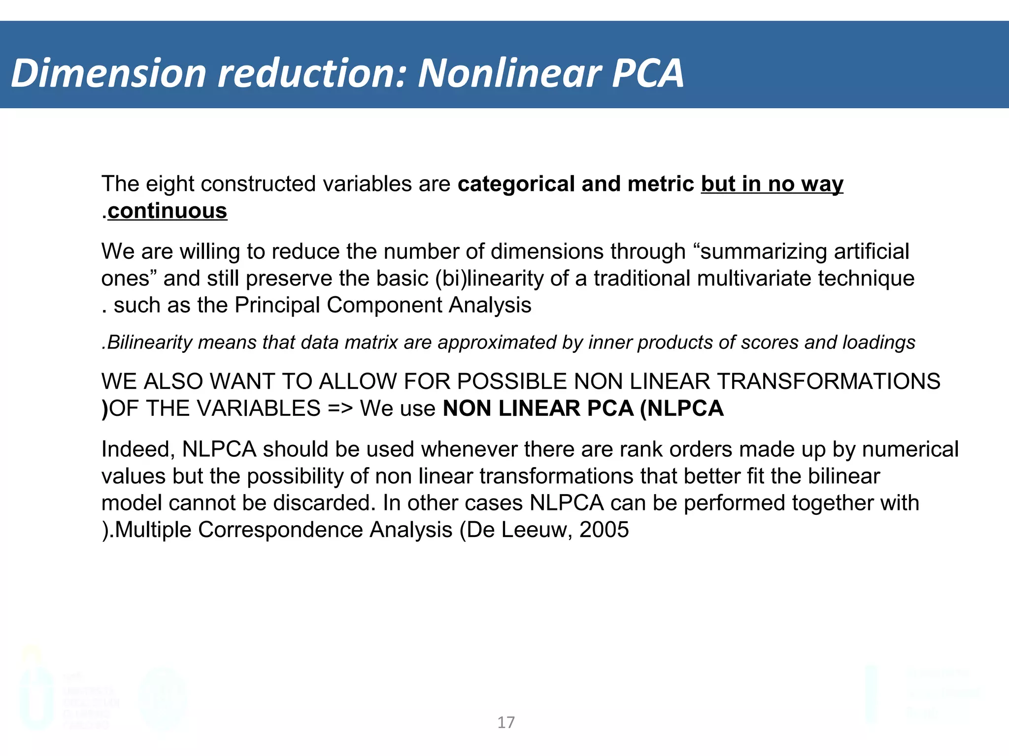 17	
  
Dimension	
  reduc&on:	
  Nonlinear	
  PCA	
  
The eight constructed variables are categorical and metric but in no way
continuous.
We are willing to reduce the number of dimensions through “summarizing artificial
ones” and still preserve the basic (bi)linearity of a traditional multivariate technique
such as the Principal Component Analysis.
Bilinearity means that data matrix are approximated by inner products of scores and loadings.
WE ALSO WANT TO ALLOW FOR POSSIBLE NON LINEAR TRANSFORMATIONS
OF THE VARIABLES => We use NON LINEAR PCA (NLPCA)
Indeed, NLPCA should be used whenever there are rank orders made up by numerical
values but the possibility of non linear transformations that better fit the bilinear
model cannot be discarded. In other cases NLPCA can be performed together with
Multiple Correspondence Analysis (De Leeuw, 2005).
 