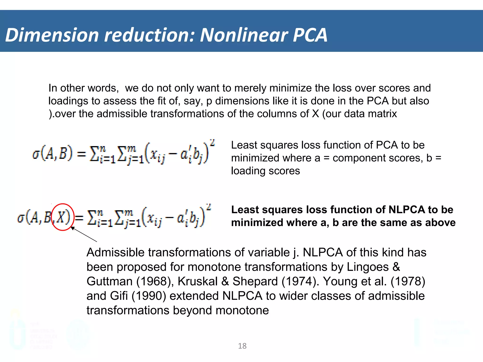 18	
  
Dimension	
  reduc&on:	
  Nonlinear	
  PCA	
  
In other words, we do not only want to merely minimize the loss over scores and
loadings to assess the fit of, say, p dimensions like it is done in the PCA but also
over the admissible transformations of the columns of X (our data matrix).
Least squares loss function of PCA to be
minimized where a = component scores, b =
loading scores
Least squares loss function of NLPCA to be
minimized where a, b are the same as above
Admissible transformations of variable j. NLPCA of this kind has
been proposed for monotone transformations by Lingoes &
Guttman (1968), Kruskal & Shepard (1974). Young et al. (1978)
and Gifi (1990) extended NLPCA to wider classes of admissible
transformations beyond monotone
 