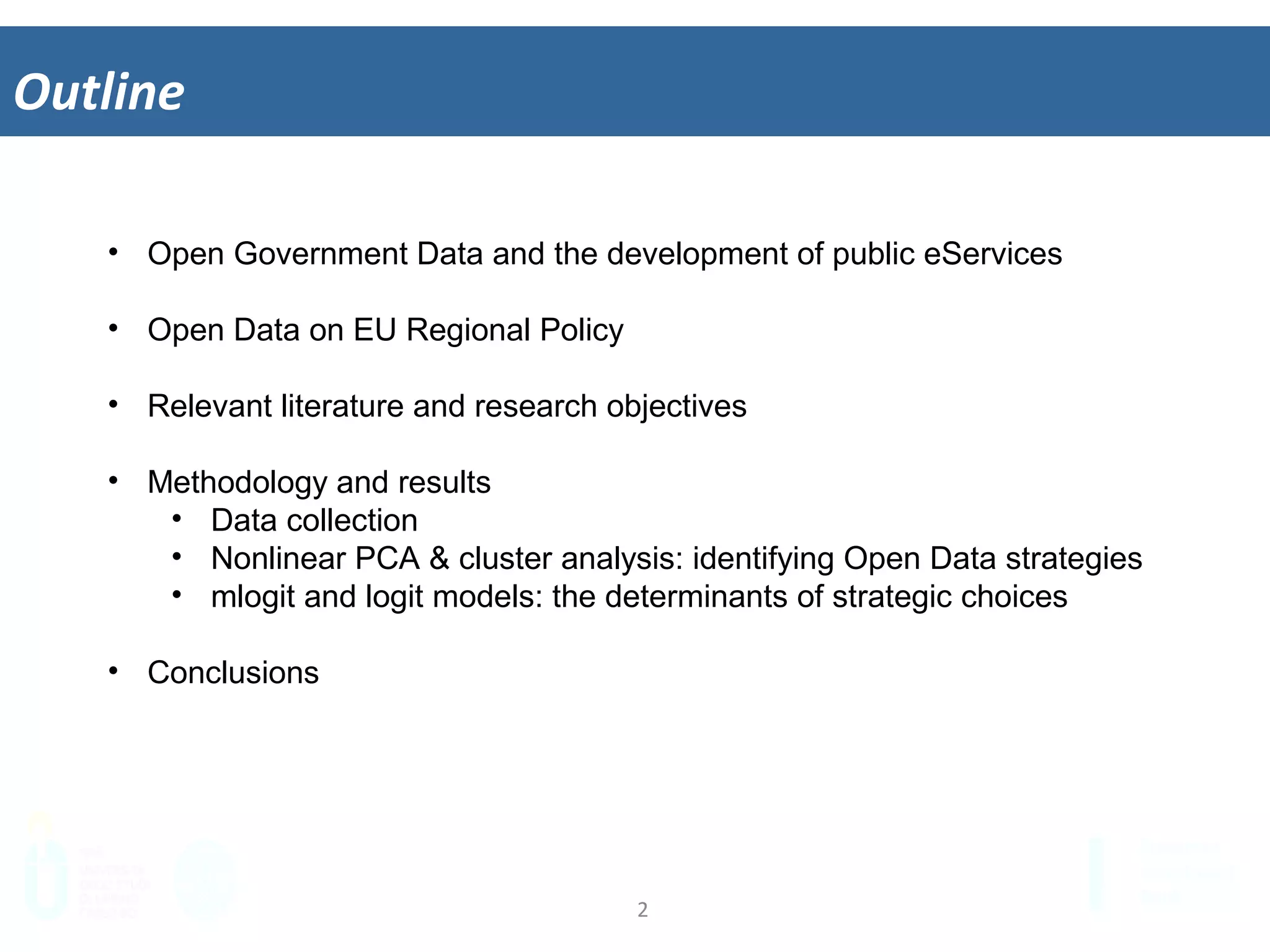 2	
  
Outline	
  
•  Open Government Data and the development of public eServices
•  Open Data on EU Regional Policy
•  Relevant literature and research objectives
•  Methodology and results
•  Data collection
•  Nonlinear PCA & cluster analysis: identifying Open Data strategies
•  mlogit and logit models: the determinants of strategic choices
•  Conclusions
 
