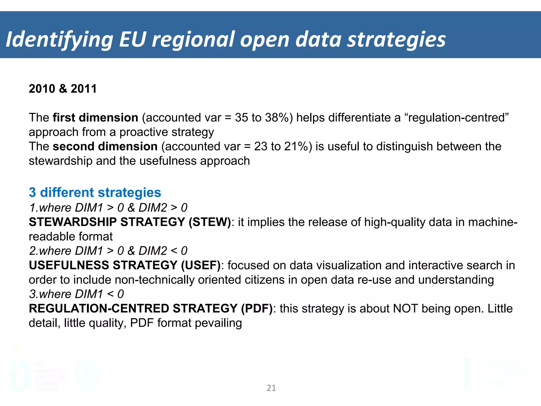 21	
  
Iden&fying	
  EU	
  regional	
  open	
  data	
  strategies	
  
2010 & 2011
The first dimension (accounted var = 35 to 38%) helps differentiate a “regulation-centred”
approach from a proactive strategy
The second dimension (accounted var = 23 to 21%) is useful to distinguish between the
stewardship and the usefulness approach
3 different strategies
1. where DIM1 > 0 & DIM2 > 0
STEWARDSHIP STRATEGY (STEW): it implies the release of high-quality data in machine-
readable format
2. where DIM1 > 0 & DIM2 < 0
USEFULNESS STRATEGY (USEF): focused on data visualization and interactive search in
order to include non-technically oriented citizens in open data re-use and understanding
3. where DIM1 < 0
REGULATION-CENTRED STRATEGY (PDF): this strategy is about NOT being open. Little
detail, little quality, PDF format pevailing
 
