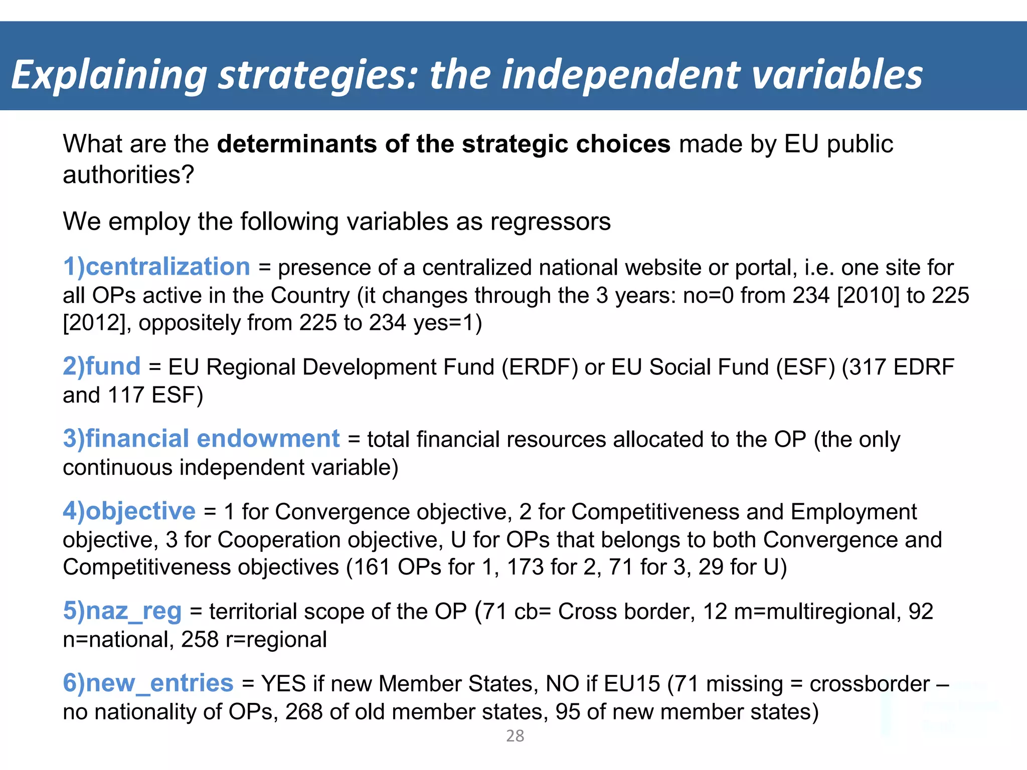 28	
  
Explaining	
  strategies:	
  the	
  independent	
  variables	
  
What are the determinants of the strategic choices made by EU public
authorities?
We employ the following variables as regressors
1) centralization = presence of a centralized national website or portal, i.e. one site for
all OPs active in the Country (it changes through the 3 years: no=0 from 234 [2010] to 225
[2012], oppositely from 225 to 234 yes=1)
2) fund = EU Regional Development Fund (ERDF) or EU Social Fund (ESF) (317 EDRF
and 117 ESF)
3) financial endowment = total financial resources allocated to the OP (the only
continuous independent variable)
4) objective = 1 for Convergence objective, 2 for Competitiveness and Employment
objective, 3 for Cooperation objective, U for OPs that belongs to both Convergence and
Competitiveness objectives (161 OPs for 1, 173 for 2, 71 for 3, 29 for U)
5) naz_reg = territorial scope of the OP (71 cb= Cross border, 12 m=multiregional, 92
n=national, 258 r=regional
6) new_entries = YES if new Member States, NO if EU15 (71 missing = crossborder –
no nationality of OPs, 268 of old member states, 95 of new member states)
 