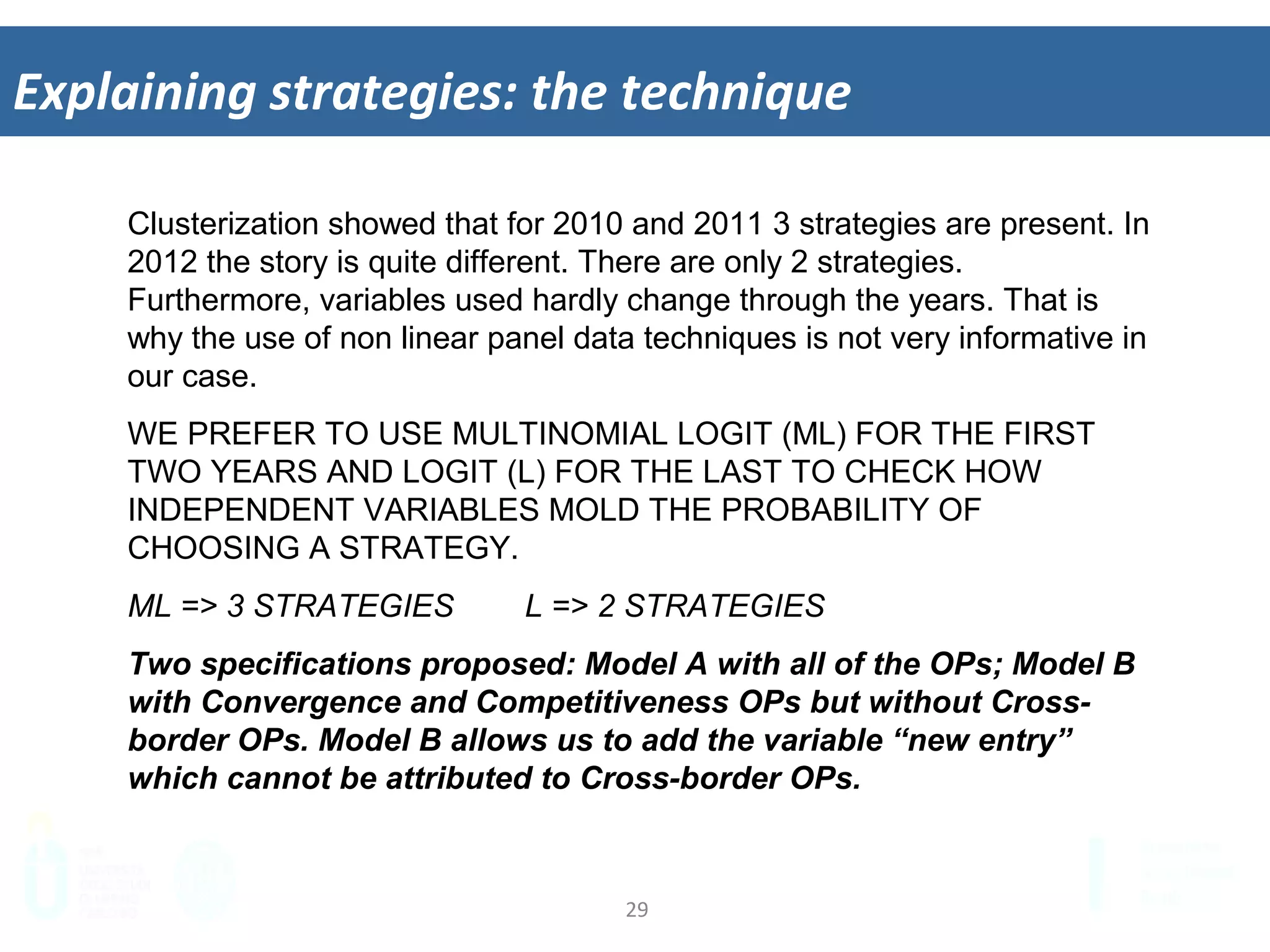 29	
  
Explaining	
  strategies:	
  the	
  technique	
  
Clusterization showed that for 2010 and 2011 3 strategies are present. In
2012 the story is quite different. There are only 2 strategies.
Furthermore, variables used hardly change through the years. That is
why the use of non linear panel data techniques is not very informative in
our case.
WE PREFER TO USE MULTINOMIAL LOGIT (ML) FOR THE FIRST
TWO YEARS AND LOGIT (L) FOR THE LAST TO CHECK HOW
INDEPENDENT VARIABLES MOLD THE PROBABILITY OF
CHOOSING A STRATEGY.
ML => 3 STRATEGIES L => 2 STRATEGIES
Two specifications proposed: Model A with all of the OPs; Model B
with Convergence and Competitiveness OPs but without Cross-
border OPs. Model B allows us to add the variable “new entry”
which cannot be attributed to Cross-border OPs.
 
