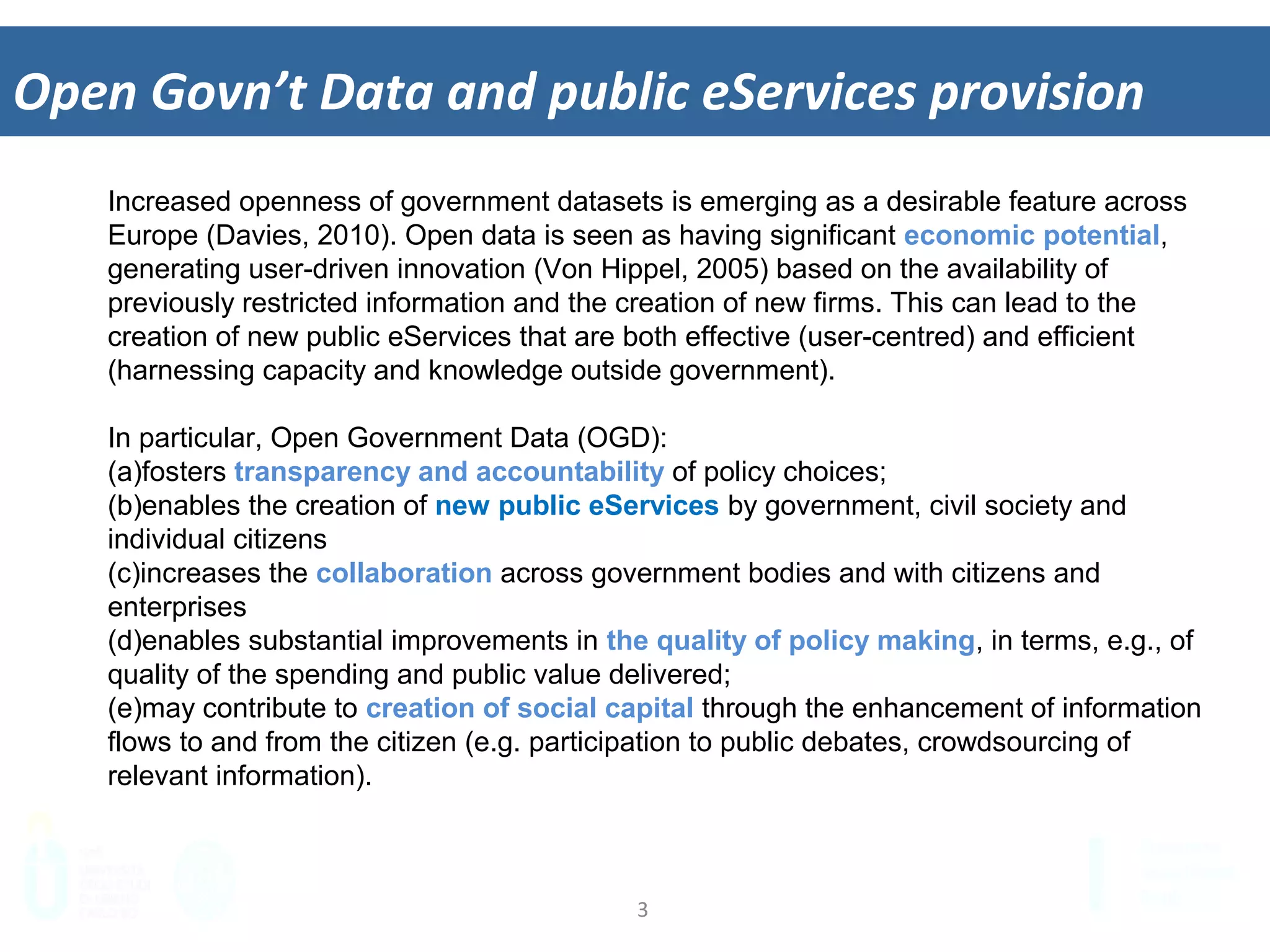 3	
  
Open	
  Govn’t	
  Data	
  and	
  public	
  eServices	
  provision	
  
Increased openness of government datasets is emerging as a desirable feature across
Europe (Davies, 2010). Open data is seen as having significant economic potential,
generating user-driven innovation (Von Hippel, 2005) based on the availability of
previously restricted information and the creation of new firms. This can lead to the
creation of new public eServices that are both effective (user-centred) and efficient
(harnessing capacity and knowledge outside government).
In particular, Open Government Data (OGD):
(a) fosters transparency and accountability of policy choices;
(b) enables the creation of new public eServices by government, civil society and
individual citizens
(c) increases the collaboration across government bodies and with citizens and
enterprises
(d) enables substantial improvements in the quality of policy making, in terms, e.g., of
quality of the spending and public value delivered;
(e) may contribute to creation of social capital through the enhancement of information
flows to and from the citizen (e.g. participation to public debates, crowdsourcing of
relevant information).
 