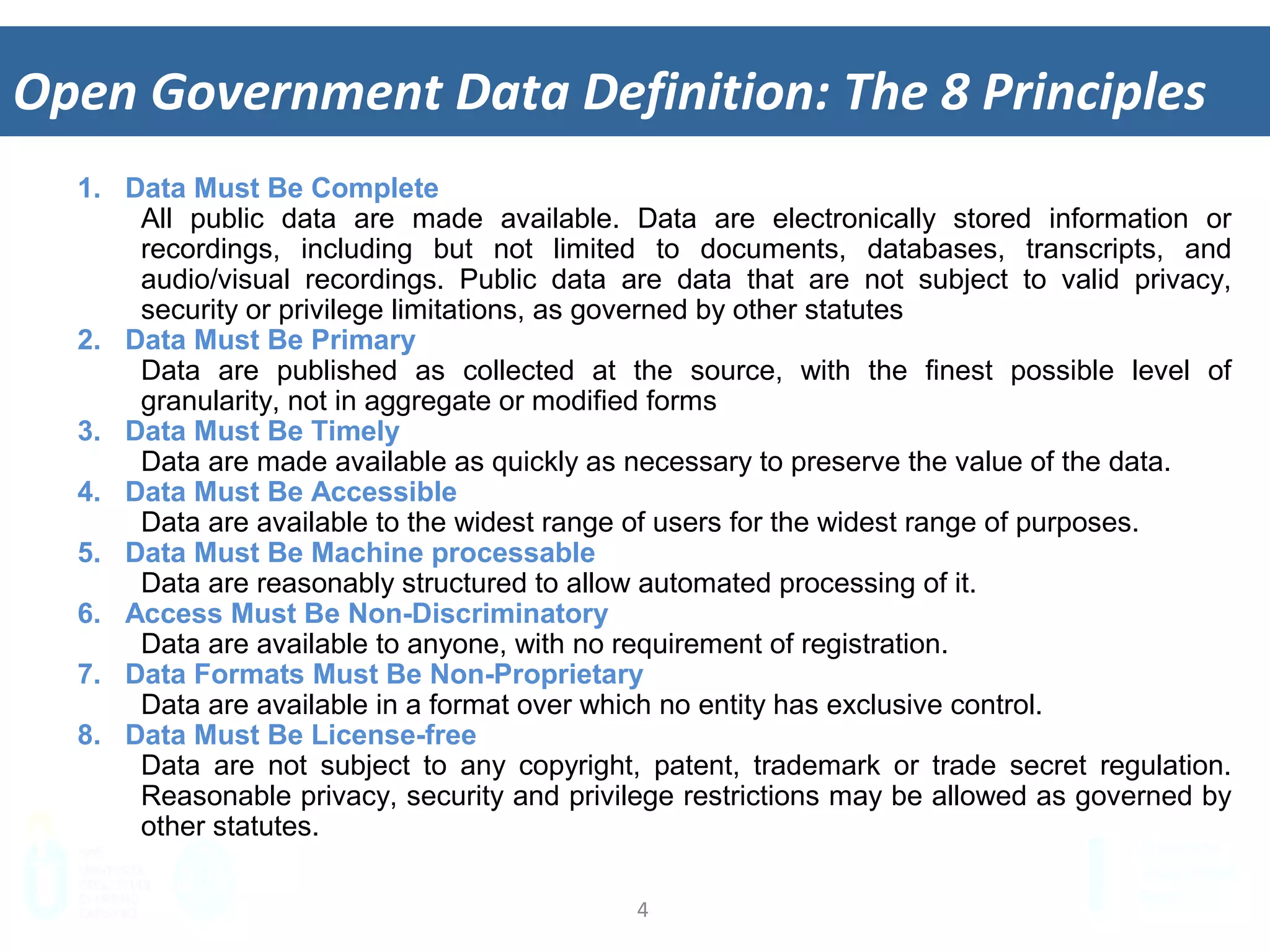 4	
  
Open	
  Government	
  Data	
  Deﬁni&on:	
  The	
  8	
  Principles	
  
1.  Data Must Be Complete
All public data are made available. Data are electronically stored information or
recordings, including but not limited to documents, databases, transcripts, and audio/
visual recordings. Public data are data that are not subject to valid privacy, security or
privilege limitations, as governed by other statutes
2.  Data Must Be Primary
Data are published as collected at the source, with the finest possible level of
granularity, not in aggregate or modified forms
3.  Data Must Be Timely
Data are made available as quickly as necessary to preserve the value of the data.
4.  Data Must Be Accessible
Data are available to the widest range of users for the widest range of purposes.
5.  Data Must Be Machine processable
Data are reasonably structured to allow automated processing of it.
6.  Access Must Be Non-Discriminatory
Data are available to anyone, with no requirement of registration.
7.  Data Formats Must Be Non-Proprietary
Data are available in a format over which no entity has exclusive control.
8.  Data Must Be License-free
Data are not subject to any copyright, patent, trademark or trade secret regulation.
Reasonable privacy, security and privilege restrictions may be allowed as governed by
other statutes.
 