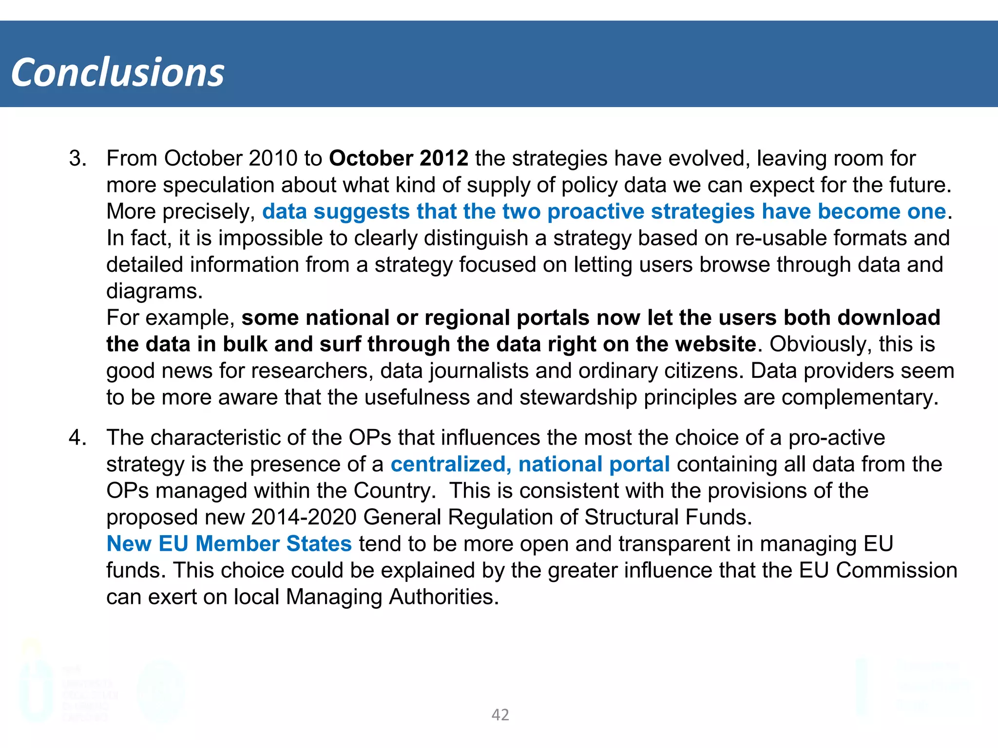 42	
  
Conclusions	
  
3.  From October 2010 to October 2012 the strategies have evolved, leaving room for
more speculation about what kind of supply of policy data we can expect for the future.
More precisely, data suggests that the two proactive strategies have become one.
In fact, it is impossible to clearly distinguish a strategy based on re-usable formats and
detailed information from a strategy focused on letting users browse through data and
diagrams.
For example, some national or regional portals now let the users both download
the data in bulk and surf through the data right on the website. Obviously, this is
good news for researchers, data journalists and ordinary citizens. Data providers seem
to be more aware that the usefulness and stewardship principles are complementary.
4.  The characteristic of the OPs that influences the most the choice of a pro-active
strategy is the presence of a centralized, national portal containing all data from the
OPs managed within the Country. This is consistent with the provisions of the
proposed new 2014-2020 General Regulation of Structural Funds.
New EU Member States tend to be more open and transparent in managing EU
funds. This choice could be explained by the greater influence that the EU Commission
can exert on local Managing Authorities.
 