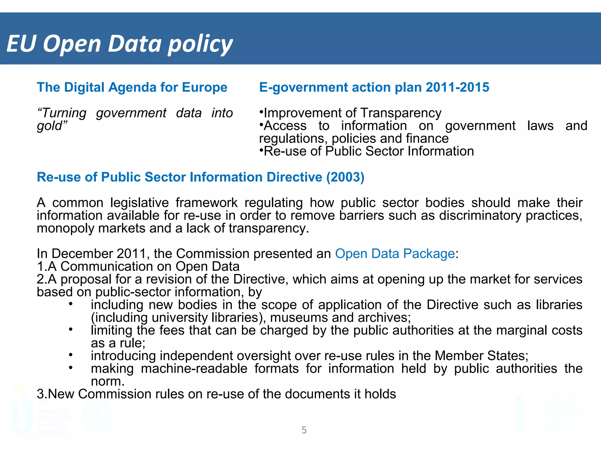 5	
  
EU	
  Open	
  Data	
  policy	
  
E-government action plan 2011-2015
•  Improvement of Transparency
•  Access to information on government laws and
regulations, policies and finance
•  Re-use of Public Sector Information
The Digital Agenda for Europe
“Turning government data into
gold”
Re-use of Public Sector Information Directive (2003)
A common legislative framework regulating how public sector bodies should make their
information available for re-use in order to remove barriers such as discriminatory practices,
monopoly markets and a lack of transparency.
In December 2011, the Commission presented an Open Data Package:
1.  A Communication on Open Data
2.  A proposal for a revision of the Directive, which aims at opening up the market for
services based on public-sector information, by
•  including new bodies in the scope of application of the Directive such as libraries
(including university libraries), museums and archives;
•  limiting the fees that can be charged by the public authorities at the marginal costs
as a rule;
•  introducing independent oversight over re-use rules in the Member States;
•  making machine-readable formats for information held by public authorities the
norm.
3.  New Commission rules on re-use of the documents it holds
 