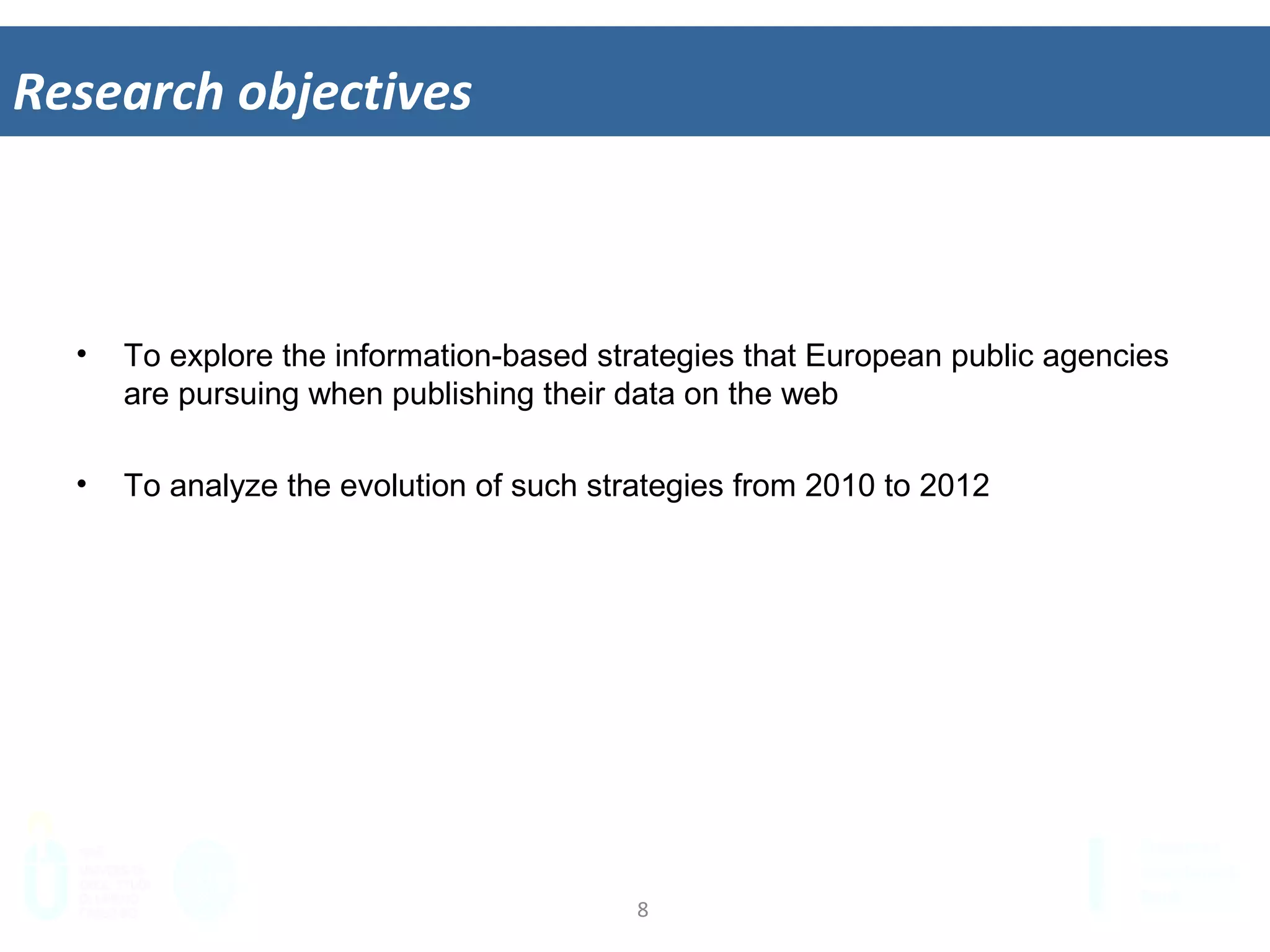 8	
  
Research	
  objec&ves	
  
•  To explore the information-based strategies that European public agencies
are pursuing when publishing their data on the web
•  To analyze the evolution of such strategies from 2010 to 2012
 