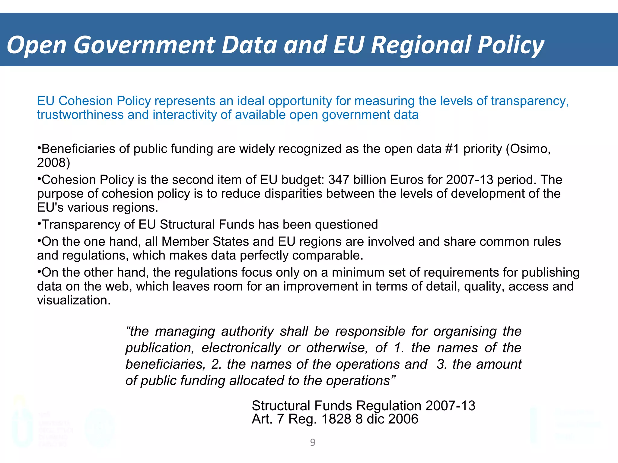 9	
  
Open	
  Government	
  Data	
  and	
  EU	
  Regional	
  Policy	
  
EU Cohesion Policy represents an ideal opportunity for measuring the levels of transparency,
trustworthiness and interactivity of available open government data
•  Beneficiaries of public funding are widely recognized as the open data #1 priority (Osimo,
2008)
•  Cohesion Policy is the second item of EU budget: 347 billion Euros for 2007-13 period. The
purpose of cohesion policy is to reduce disparities between the levels of development of
the EU's various regions.
•  Transparency of EU Structural Funds has been questioned
•  On the one hand, all Member States and EU regions are involved and share common rules
and regulations, which makes data perfectly comparable.
•  On the other hand, the regulations focus only on a minimum set of requirements for
publishing data on the web, which leaves room for an improvement in terms of detail,
quality, access and visualization.
“the managing authority shall be responsible for organising the
publication, electronically or otherwise, of 1. the names of the
beneficiaries, 2. the names of the operations and 3. the amount
of public funding allocated to the operations”
Structural Funds Regulation 2007-13
Art. 7 Reg. 1828 8 dic 2006
 