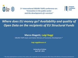 1	
  
2nd	
  Interna*onal	
  EIBURS-­‐TAIPS	
  conference	
  on:	
  
“Innova&on	
  in	
  the	
  public	
  sector	
  	
  
and	
  the	
  development	
  of	
  e-­‐services”	
  
	
  
Where	
  does	
  EU	
  money	
  go?	
  Availability	
  and	
  quality	
  of	
  
Open	
  Data	
  on	
  the	
  recipients	
  of	
  EU	
  Structural	
  Funds	
  
Marco	
  Biage<,	
  Luigi	
  Reggi	
  
EIBURS-­‐TAIPS	
  team	
  and	
  Italian	
  Ministry	
  of	
  Economic	
  Development	
  *	
  
	
  
luigi.reggi@tesoro.it	
  	
  
	
  
University	
  of	
  Urbino	
  
April	
  18th,	
  2013	
  
*	
  The	
  views	
  expressed	
  here	
  are	
  those	
  of	
  the	
  authors	
  and,	
  in	
  parEcular,	
  do	
  not	
  necessarily	
  reﬂect	
  those	
  of	
  the	
  Ministry	
  of	
  Economic	
  Development	
  
 