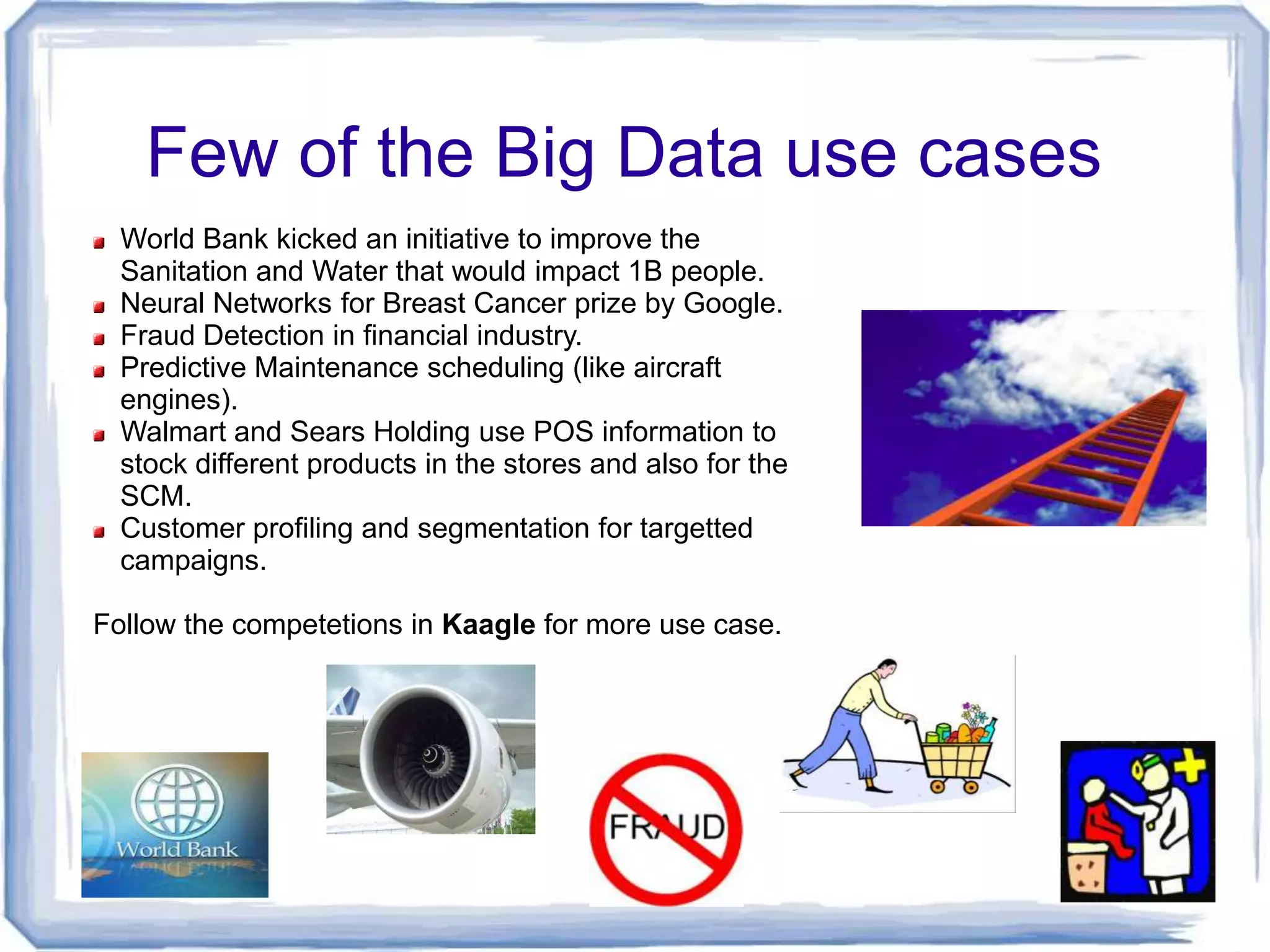 Few of the Big Data use cases
  World Bank kicked an initiative to improve the
  Sanitation and Water that would impact 1B people.
  Neural Networks for Breast Cancer prize by Google.
  Fraud Detection in financial industry.
  Predictive Maintenance scheduling (like aircraft
  engines).
  Walmart and Sears Holding use POS information to
  stock different products in the stores and also for the
  SCM.
  Customer profiling and segmentation for targetted
  campaigns.

Follow the competetions in Kaagle for more use case.
 