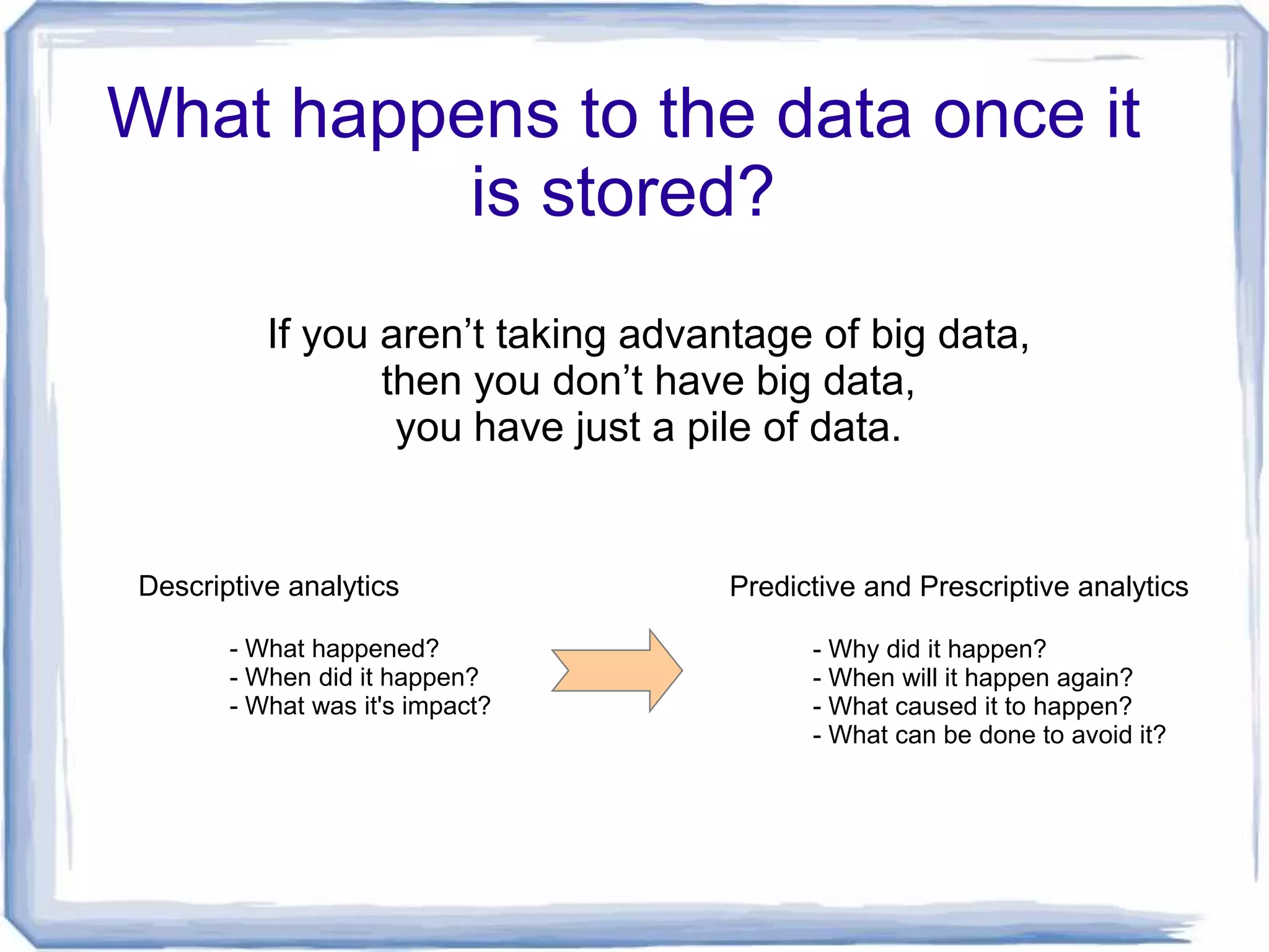 What happens to the data once it
          is stored?
          If you aren’t taking advantage of big data,
                 then you don’t have big data,
                  you have just a pile of data.


Descriptive analytics               Predictive and Prescriptive analytics

       - What happened?                   - Why did it happen?
       - When did it happen?              - When will it happen again?
       - What was it's impact?            - What caused it to happen?
                                          - What can be done to avoid it?
 