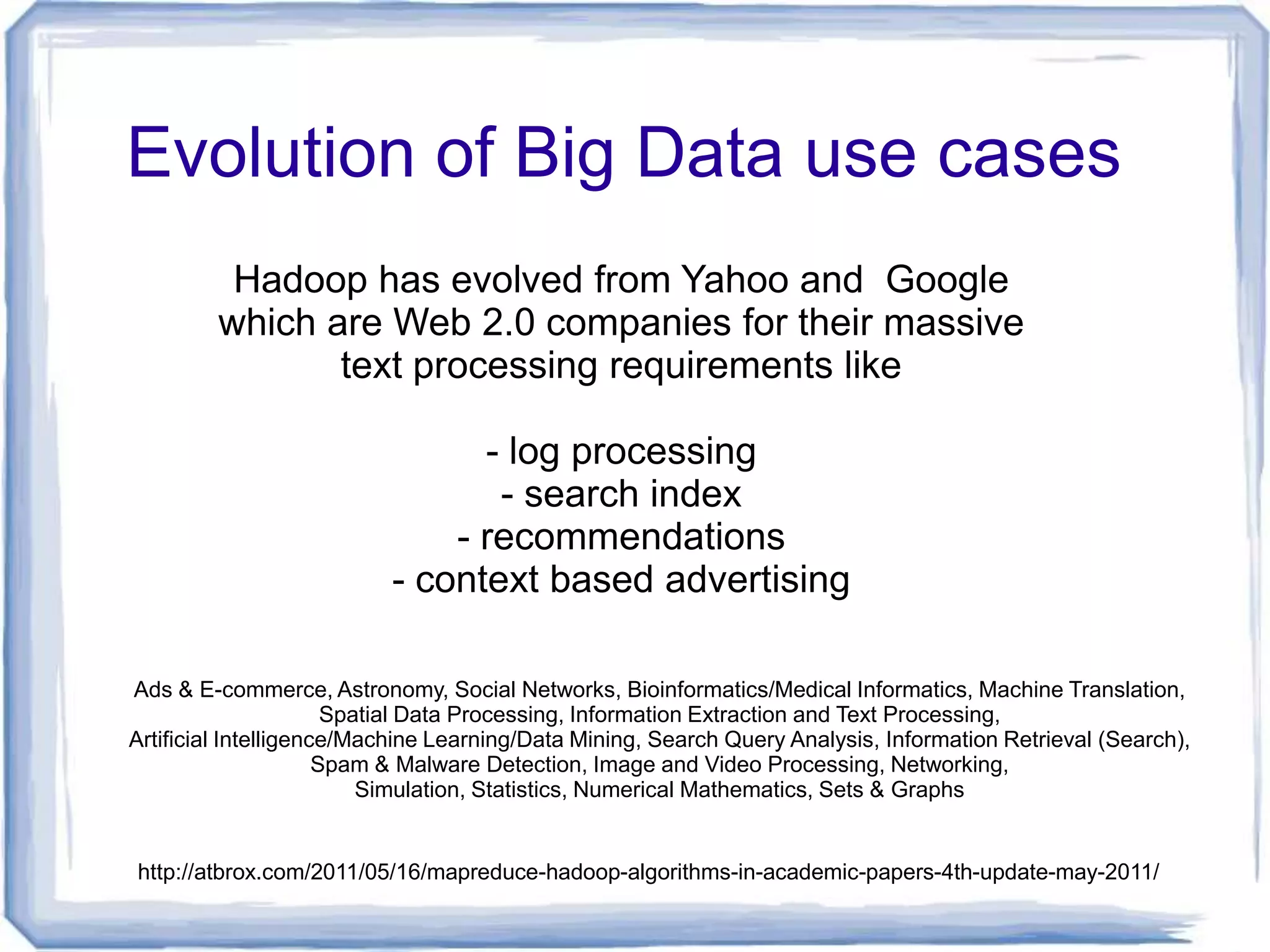 Evolution of Big Data use cases
          Hadoop has evolved from Yahoo and Google
         which are Web 2.0 companies for their massive
                text processing requirements like

                                - log processing
                                 - search index
                              - recommendations
                          - context based advertising

Ads & E-commerce, Astronomy, Social Networks, Bioinformatics/Medical Informatics, Machine Translation,
                       Spatial Data Processing, Information Extraction and Text Processing,
Artificial Intelligence/Machine Learning/Data Mining, Search Query Analysis, Information Retrieval (Search),
                      Spam & Malware Detection, Image and Video Processing, Networking,
                          Simulation, Statistics, Numerical Mathematics, Sets & Graphs


http://atbrox.com/2011/05/16/mapreduce-hadoop-algorithms-in-academic-papers-4th-update-may-2011/
 