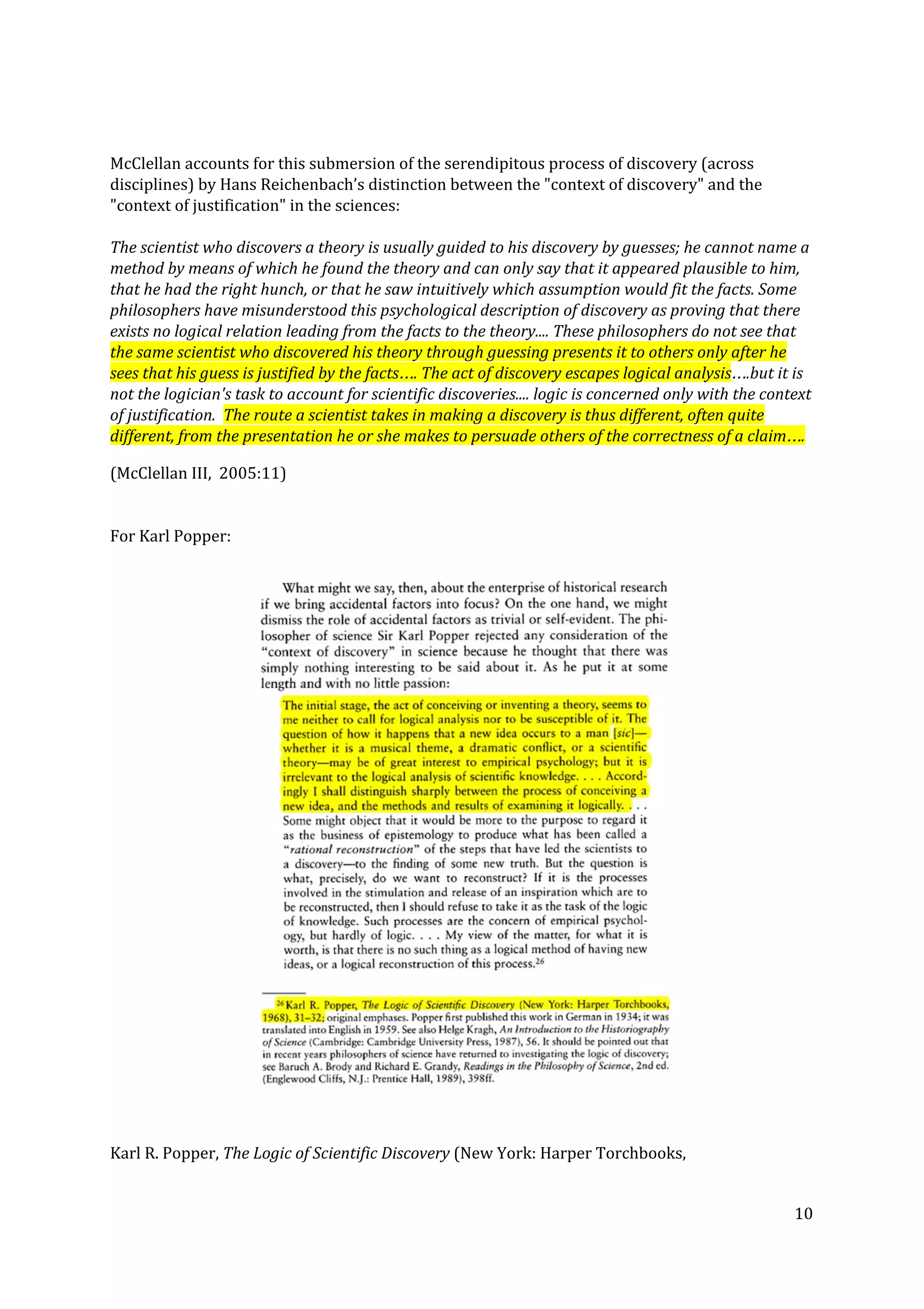 McClellan accounts for this submersion of the serendipitous process of discovery (across
disciplines) by Hans Reichenbach’s distinction between the "context of discovery" and the
"context of justification" in the sciences:
The scientist who discovers a theory is usually guided to his discovery by guesses; he cannot name a
method by means of which he found the theory and can only say that it appeared plausible to him,
that he had the right hunch, or that he saw intuitively which assumption would fit the facts. Some
philosophers have misunderstood this psychological description of discovery as proving that there
exists no logical relation leading from the facts to the theory.... These philosophers do not see that
the same scientist who discovered his theory through guessing presents it to others only after he
sees that his guess is justified by the facts…. The act of discovery escapes logical analysis​….but it is
not the logician's task to account for scientific discoveries.... logic is concerned only with the context
of justification. ​The route a scientist takes in making a discovery is thus different, often quite
different, from the presentation he or she makes to persuade others of the correctness of a claim….
(McClellan III, 2005:11)
For Karl Popper:
Karl R. Popper, ​The Logic of Scientific Discovery ​(New York: Harper Torchbooks,
10
 