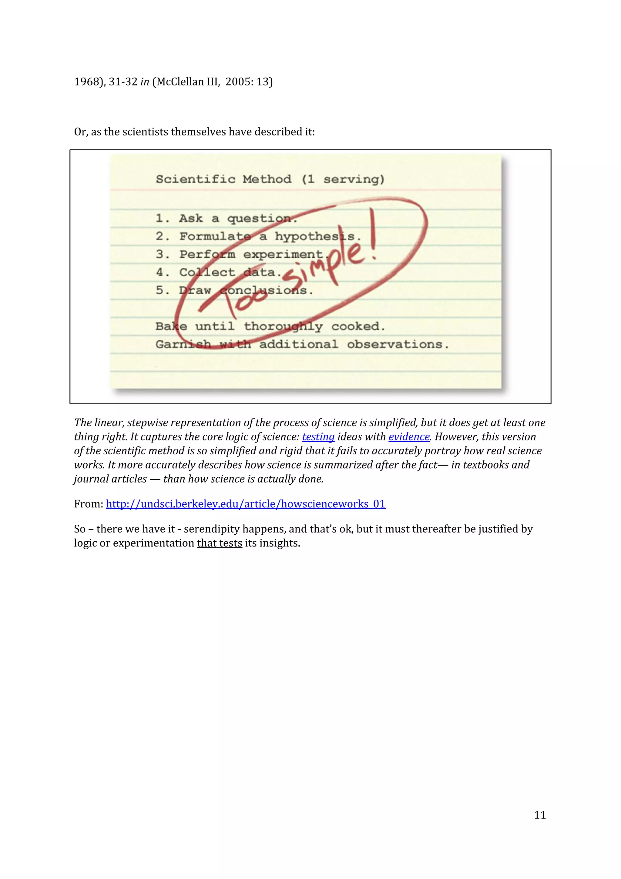 1968), 31-32 ​in​ (McClellan III, 2005: 13)
Or, as the scientists themselves have described it:
The linear, stepwise representation of the process of science is simplified, but it does get at least one
thing right. It captures the core logic of science: ​testing​ ideas with ​evidence​. However, this version
of the scientific method is so simplified and rigid that it fails to accurately portray how real science
works. It more accurately describes how science is summarized after the fact— in textbooks and
journal articles — than how science is actually done.
From: ​http://undsci.berkeley.edu/article/howscienceworks_01
So – there we have it - serendipity happens, and that’s ok, but it must thereafter be justified by
logic or experimentation ​that tests​ its insights.
11
 
