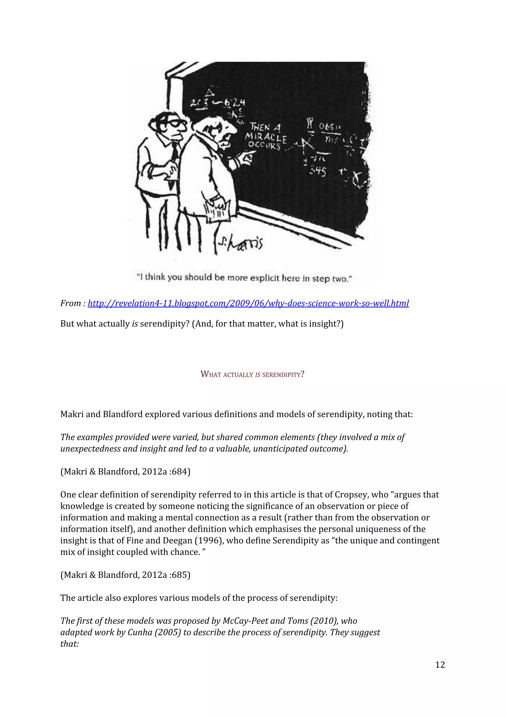 From : ​http://revelation4-11.blogspot.com/2009/06/why-does-science-work-so-well.html
But what actually ​is ​serendipity? (And, for that matter, what is insight?)
WHAT ACTUALLY​ IS​ SERENDIPITY?
Makri and Blandford explored various definitions and models of serendipity, noting that:
The examples provided were varied, but shared common elements (they involved a mix of
unexpectedness and insight and led to a valuable, unanticipated outcome).
(Makri & Blandford, 2012a :684)
One clear definition of serendipity referred to in this article is that of Cropsey, who “argues that
knowledge is created by someone noticing the significance of an observation or piece of
information and making a mental connection as a result (rather than from the observation or
information itself), and another definition which emphasises the personal uniqueness of the
insight is that of Fine and Deegan (1996), who define Serendipity as “the unique and contingent
mix of insight coupled with chance. ”
(Makri & Blandford, 2012a :685)
The article also explores various models of the process of serendipity:
The first of these models was proposed by McCay-Peet and Toms (2010), who
adapted work by Cunha (2005) to describe the process of serendipity. They suggest
that:
12
 