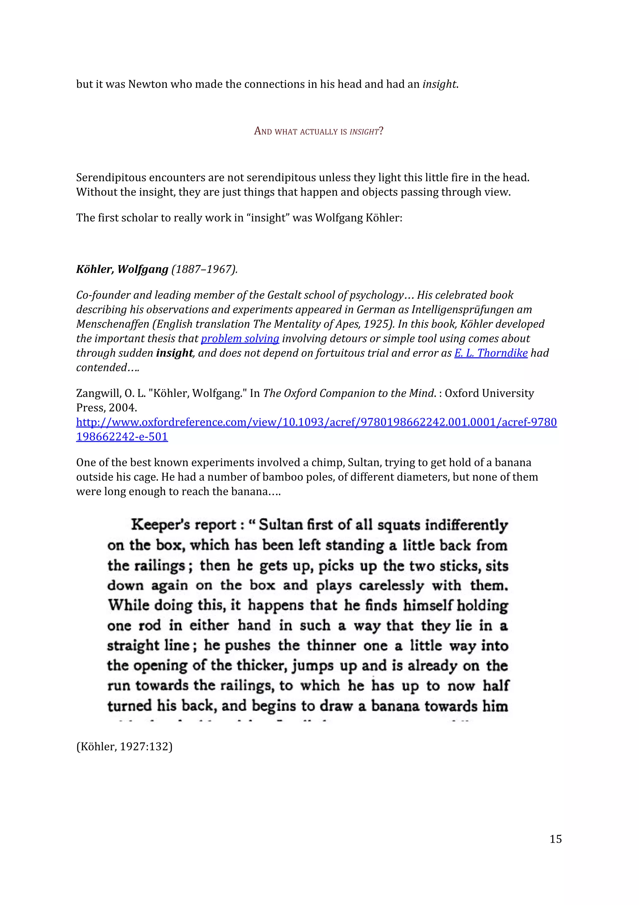 but it was Newton who made the connections in his head and had an ​insight​.
AND WHAT ACTUALLY IS ​INSIGHT​?
Serendipitous encounters are not serendipitous unless they light this little fire in the head.
Without the insight, they are just things that happen and objects passing through view.
The first scholar to really work in “insight” was Wolfgang Köhler:
Köhler, Wolfgang ​(1887–1967).
Co-founder and leading member of the Gestalt school of psychology… His celebrated book
describing his observations and experiments appeared in German as Intelligensprüfungen am
Menschenaffen (English translation The Mentality of Apes, 1925). In this book, Köhler developed
the important thesis that ​problem solving​ involving detours or simple tool using comes about
through sudden ​insight​, and does not depend on fortuitous trial and error as ​E. L. Thorndike​ had
contended….
Zangwill, O. L. "Köhler, Wolfgang." In ​The Oxford Companion to the Mind​. : Oxford University
Press, 2004.
http://www.oxfordreference.com/view/10.1093/acref/9780198662242.001.0001/acref-9780
198662242-e-501
One of the best known experiments involved a chimp, Sultan, trying to get hold of a banana
outside his cage. He had a number of bamboo poles, of different diameters, but none of them
were long enough to reach the banana….
(Köhler, 1927:132)
15
 