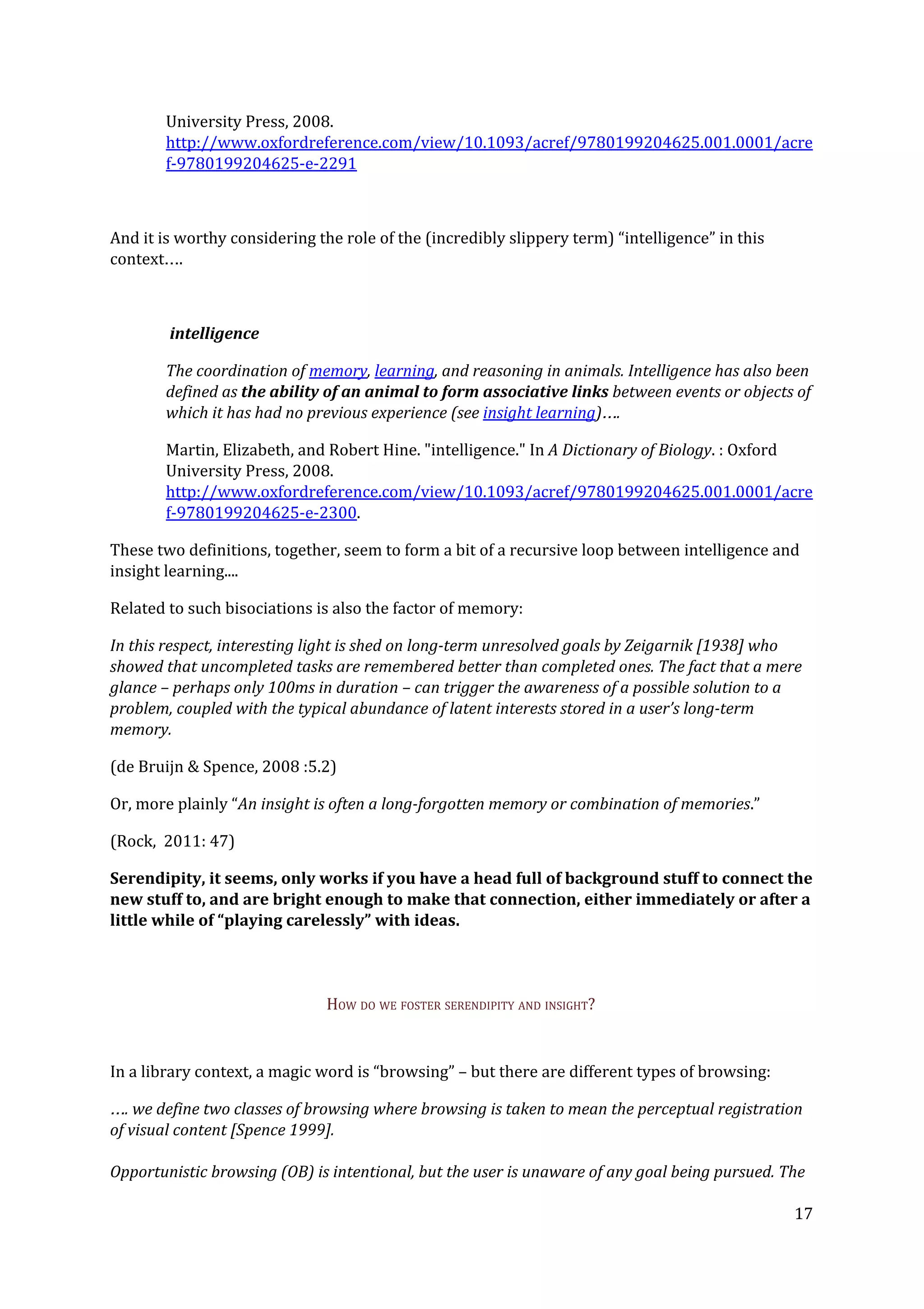 University Press, 2008.
http://www.oxfordreference.com/view/10.1093/acref/9780199204625.001.0001/acre
f-9780199204625-e-2291
And it is worthy considering the role of the (incredibly slippery term) “intelligence” in this
context….
intelligence
The coordination of ​memory​, ​learning​, and reasoning in animals. Intelligence has also been
defined as ​the ability of an animal to form associative links ​between events or objects of
which it has had no previous experience (see ​insight learning​)….
Martin, Elizabeth, and Robert Hine. "intelligence." In ​A Dictionary of Biology​. : Oxford
University Press, 2008.
http://www.oxfordreference.com/view/10.1093/acref/9780199204625.001.0001/acre
f-9780199204625-e-2300​.
These two definitions, together, seem to form a bit of a recursive loop between intelligence and
insight learning....
Related to such bisociations is also the factor of memory:
In this respect, interesting light is shed on long-term unresolved goals by Zeigarnik [1938] who
showed that uncompleted tasks are remembered better than completed ones. The fact that a mere
glance – perhaps only 100ms in duration – can trigger the awareness of a possible solution to a
problem, coupled with the typical abundance of latent interests stored in a user’s long-term
memory.
(de Bruijn & Spence, 2008 :5.2)
Or, more plainly “​An insight is often a long-forgotten memory or combination of memories​.”
(Rock, 2011: 47)
Serendipity, it seems, only works if you have a head full of background stuff to connect the
new stuff to, and are bright enough to make that connection, either immediately or after a
little while of “playing carelessly” with ideas.
HOW DO WE FOSTER SERENDIPITY AND INSIGHT?
In a library context, a magic word is “browsing” – but there are different types of browsing:
…. we define two classes of browsing where browsing is taken to mean the perceptual registration
of visual content [Spence 1999].
Opportunistic browsing (OB) is intentional, but the user is unaware of any goal being pursued. The
17
 