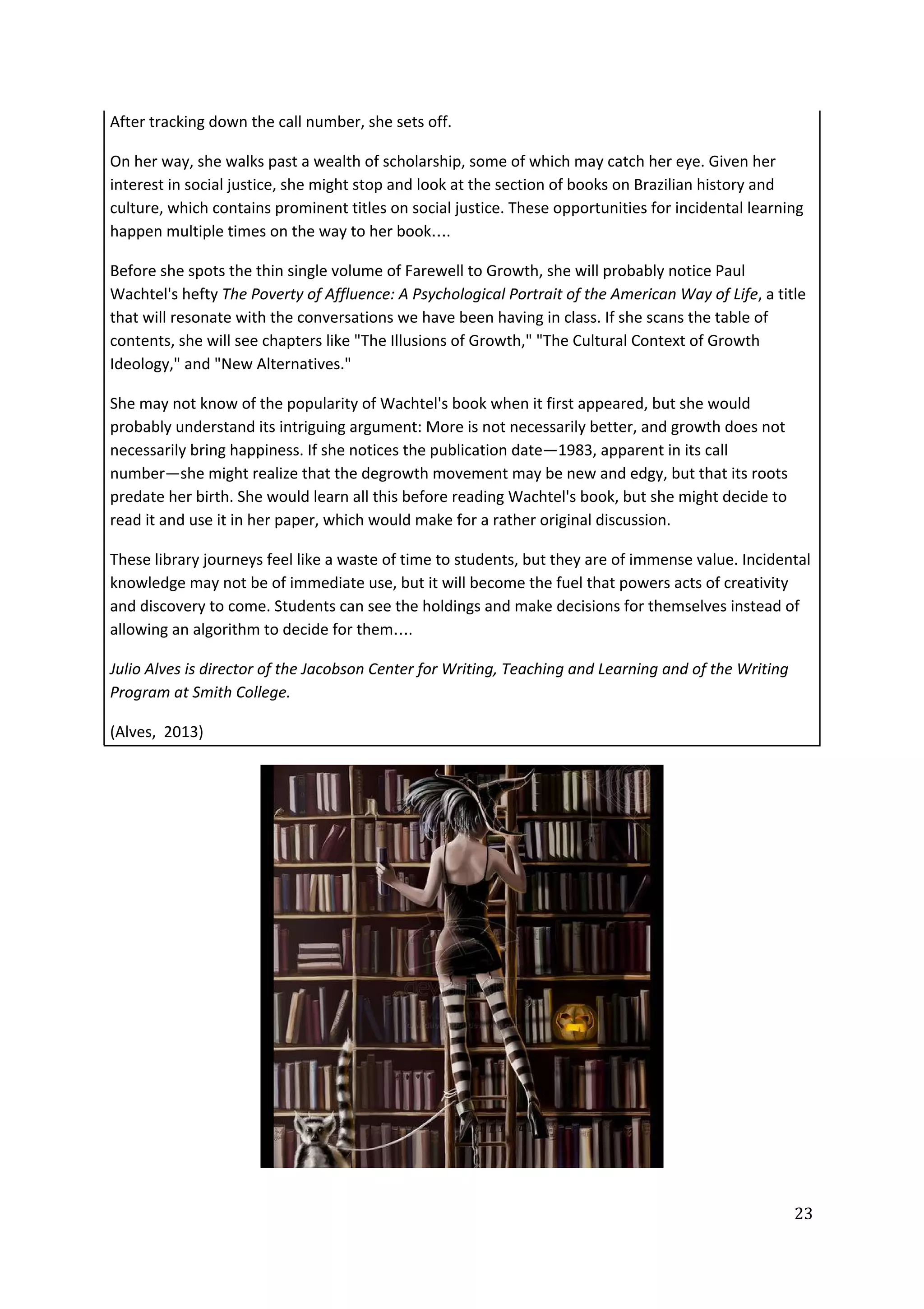 After tracking down the call number, she sets off.
On her way, she walks past a wealth of scholarship, some of which may catch her eye. Given her
interest in social justice, she might stop and look at the section of books on Brazilian history and
culture, which contains prominent titles on social justice. These opportunities for incidental learning
happen multiple times on the way to her book….
Before she spots the thin single volume of Farewell to Growth, she will probably notice Paul
Wachtel's hefty ​The Poverty of Affluence: A Psychological Portrait of the American Way of Life​, a title
that will resonate with the conversations we have been having in class. If she scans the table of
contents, she will see chapters like "The Illusions of Growth," "The Cultural Context of Growth
Ideology," and "New Alternatives."
She may not know of the popularity of Wachtel's book when it first appeared, but she would
probably understand its intriguing argument: More is not necessarily better, and growth does not
necessarily bring happiness. If she notices the publication date—1983, apparent in its call
number—she might realize that the degrowth movement may be new and edgy, but that its roots
predate her birth. She would learn all this before reading Wachtel's book, but she might decide to
read it and use it in her paper, which would make for a rather original discussion.
These library journeys feel like a waste of time to students, but they are of immense value. Incidental
knowledge may not be of immediate use, but it will become the fuel that powers acts of creativity
and discovery to come. Students can see the holdings and make decisions for themselves instead of
allowing an algorithm to decide for them….
Julio Alves is director of the Jacobson Center for Writing, Teaching and Learning and of the Writing
Program at Smith College.
(Alves, 2013)
23
 