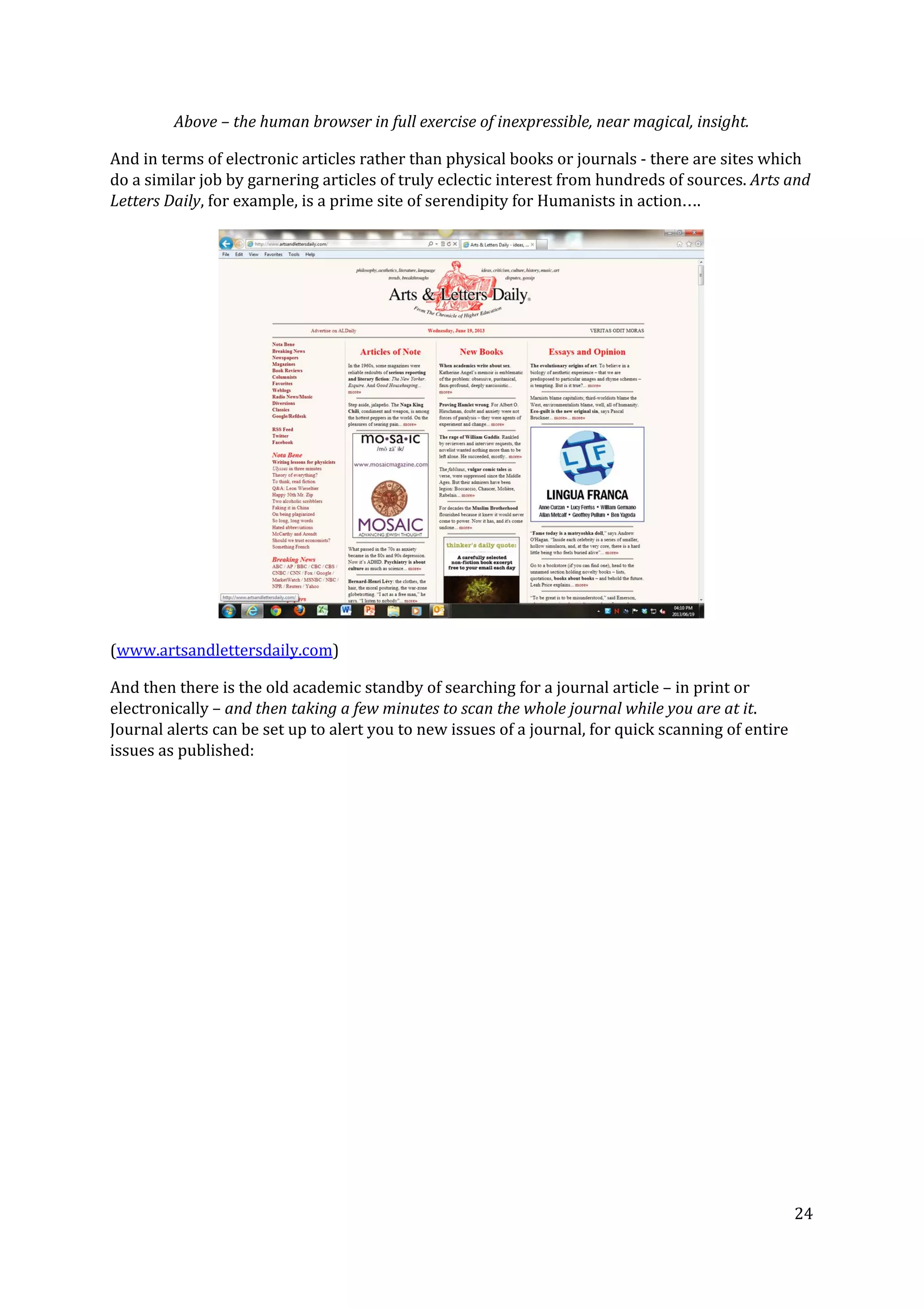 Above – the human browser in full exercise of inexpressible, near magical, insight.
And in terms of electronic articles rather than physical books or journals - there are sites which
do a similar job by garnering articles of truly eclectic interest from hundreds of sources. ​Arts and
Letters Daily​, for example, is a prime site of serendipity for Humanists in action….
(​www.artsandlettersdaily.com​)
And then there is the old academic standby of searching for a journal article – in print or
electronically – ​and then taking a few minutes to scan the whole journal while you are at it​.
Journal alerts can be set up to alert you to new issues of a journal, for quick scanning of entire
issues as published:
24
 