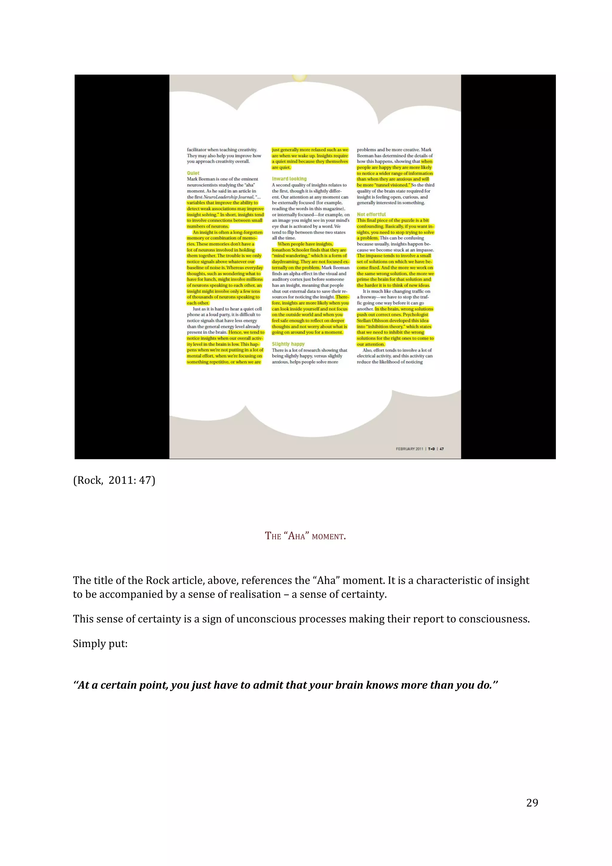 (Rock, 2011: 47)
THE “AHA” MOMENT.
The title of the Rock article, above, references the “Aha” moment. It is a characteristic of insight
to be accompanied by a sense of realisation – a sense of certainty.
This sense of certainty is a sign of unconscious processes making their report to consciousness.
Simply put:
‘‘At a certain point, you just have to admit that your brain knows more than you do.’’
29
 