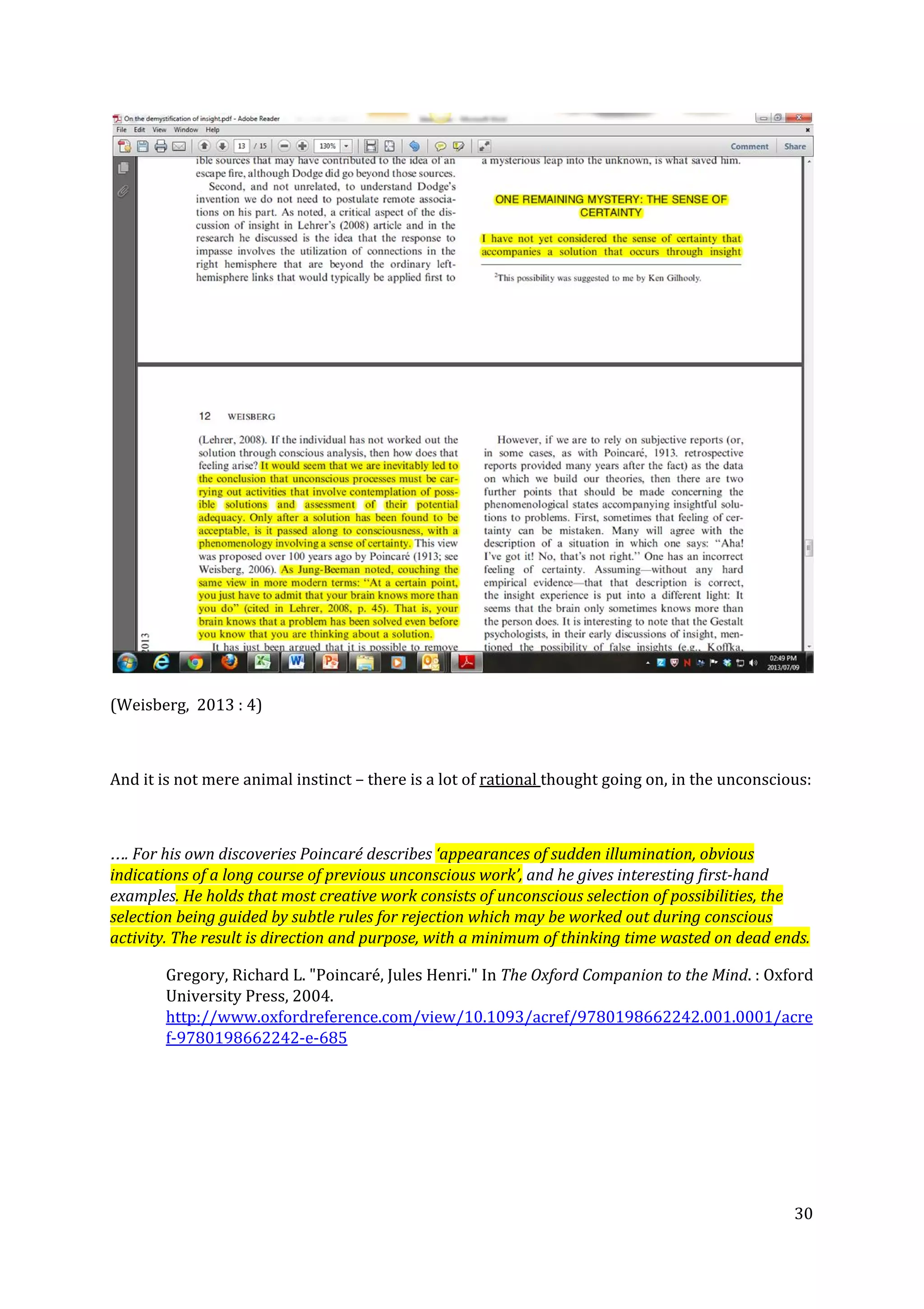 (Weisberg, 2013 : 4)
And it is not mere animal instinct – there is a lot of ​rational ​thought going on, in the unconscious:
…. For his own discoveries Poincaré describes ​‘appearances of sudden illumination, obvious
indications of a long course of previous unconscious work’,​ and he gives interesting first-hand
examples​. He holds that most creative work consists of unconscious selection of possibilities, the
selection being guided by subtle rules for rejection which may be worked out during conscious
activity. The result is direction and purpose, with a minimum of thinking time wasted on dead ends.
Gregory, Richard L. "Poincaré, Jules Henri." In ​The Oxford Companion to the Mind​. : Oxford
University Press, 2004.
http://www.oxfordreference.com/view/10.1093/acref/9780198662242.001.0001/acre
f-9780198662242-e-685
30
 
