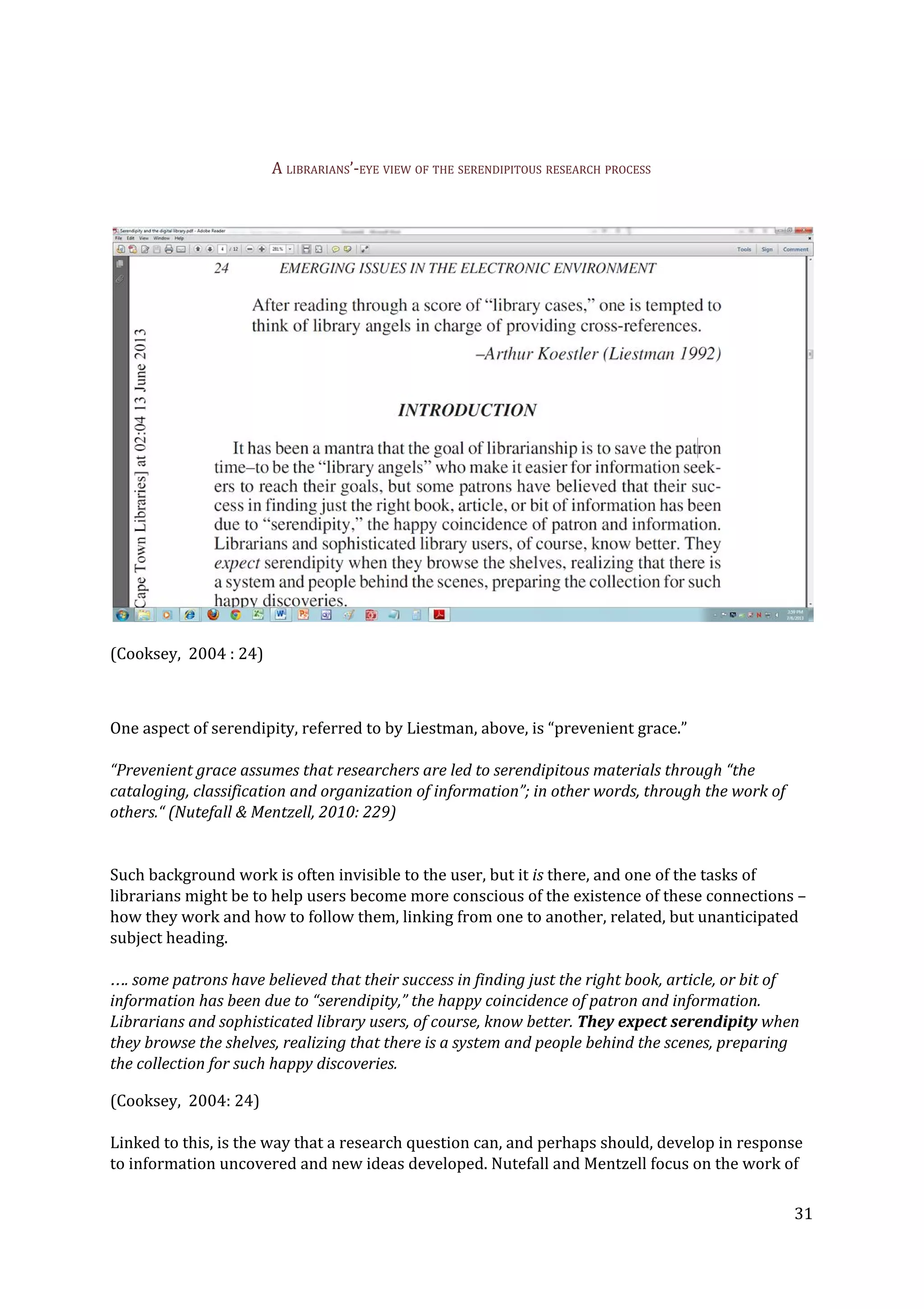 A LIBRARIANS’-EYE VIEW OF THE SERENDIPITOUS RESEARCH PROCESS
(Cooksey, 2004 : 24)
One aspect of serendipity, referred to by Liestman, above, is “prevenient grace.”
“Prevenient grace assumes that researchers are led to serendipitous materials through “the
cataloging, classification and organization of information”; in other words, through the work of
others.“ (Nutefall & Mentzell, 2010: 229)
Such background work is often invisible to the user, but it ​is​ there, and one of the tasks of
librarians might be to help users become more conscious of the existence of these connections –
how they work and how to follow them, linking from one to another, related, but unanticipated
subject heading.
…. some patrons have believed that their success in finding just the right book, article, or bit of
information has been due to “serendipity,” the happy coincidence of patron and information.
Librarians and sophisticated library users, of course, know better. ​They expect serendipity​ when
they browse the shelves, realizing that there is a system and people behind the scenes, preparing
the collection for such happy discoveries.
(Cooksey, 2004: 24)
Linked to this, is the way that a research question can, and perhaps should, develop in response
to information uncovered and new ideas developed. Nutefall and Mentzell focus on the work of
31
 