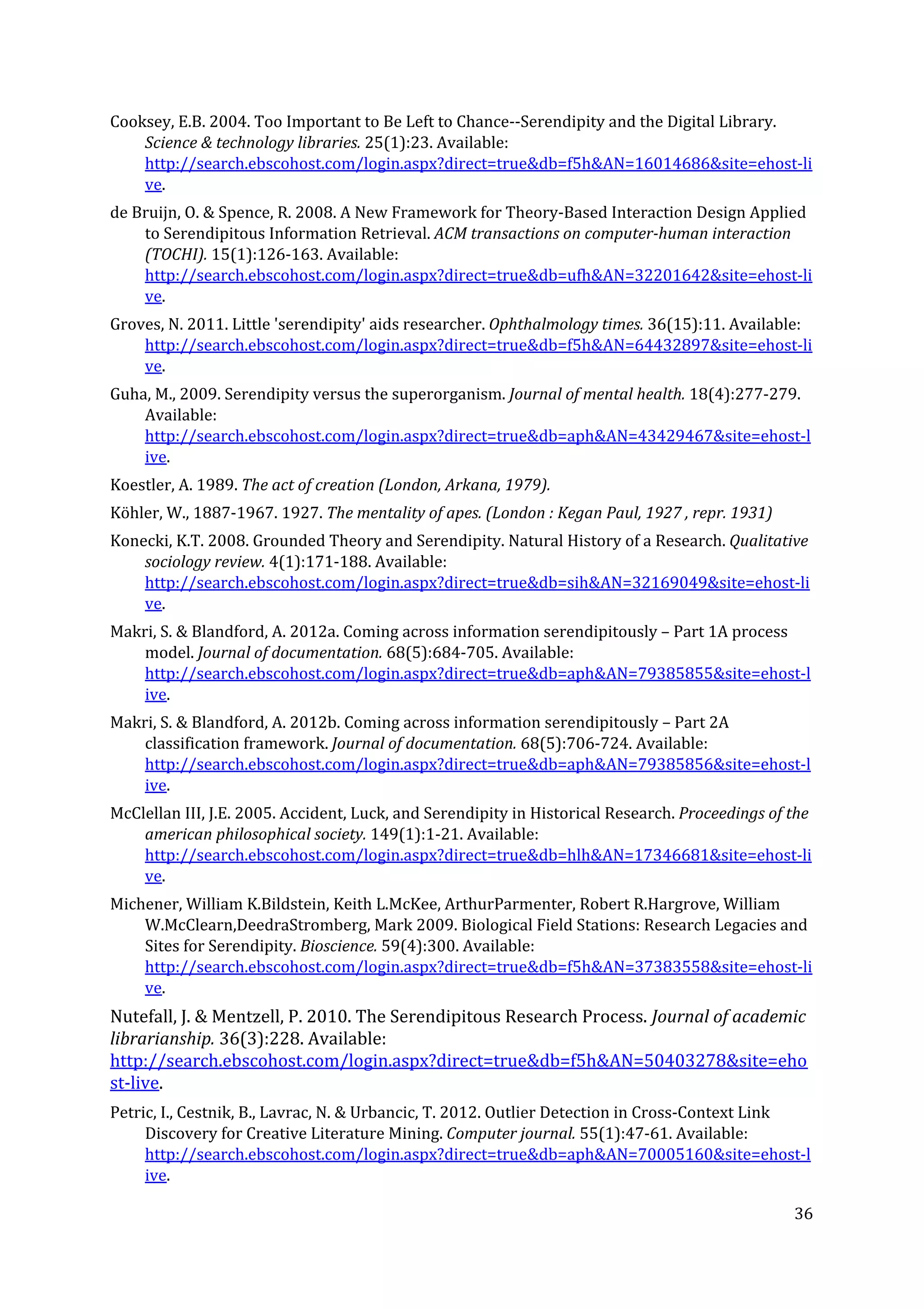 Cooksey, E.B. 2004. Too Important to Be Left to Chance--Serendipity and the Digital Library.
Science & technology libraries. ​25(1):23. Available:
http://search.ebscohost.com/login.aspx?direct=true&db=f5h&AN=16014686&site=ehost-li
ve​.
de Bruijn, O. & Spence, R. 2008. A New Framework for Theory-Based Interaction Design Applied
to Serendipitous Information Retrieval. ​ACM transactions on computer-human interaction
(TOCHI). ​15(1):126-163. Available:
http://search.ebscohost.com/login.aspx?direct=true&db=ufh&AN=32201642&site=ehost-li
ve​.
Groves, N. 2011. Little 'serendipity' aids researcher. ​Ophthalmology times. ​36(15):11. Available:
http://search.ebscohost.com/login.aspx?direct=true&db=f5h&AN=64432897&site=ehost-li
ve​.
Guha, M., 2009. Serendipity versus the superorganism. ​Journal of mental health. ​18(4):277-279.
Available:
http://search.ebscohost.com/login.aspx?direct=true&db=aph&AN=43429467&site=ehost-l
ive​.
Koestler, A. 1989. ​The act of creation (London, Arkana, 1979).
Köhler, W., 1887-1967. 1927. ​The mentality of apes. (London : Kegan Paul, 1927 , repr. 1931)
Konecki, K.T. 2008. Grounded Theory and Serendipity. Natural History of a Research. ​Qualitative
sociology review. ​4(1):171-188. Available:
http://search.ebscohost.com/login.aspx?direct=true&db=sih&AN=32169049&site=ehost-li
ve​.
Makri, S. & Blandford, A. 2012a. Coming across information serendipitously – Part 1A process
model. ​Journal of documentation. ​68(5):684-705. Available:
http://search.ebscohost.com/login.aspx?direct=true&db=aph&AN=79385855&site=ehost-l
ive​.
Makri, S. & Blandford, A. 2012b. Coming across information serendipitously – Part 2A
classification framework. ​Journal of documentation. ​68(5):706-724. Available:
http://search.ebscohost.com/login.aspx?direct=true&db=aph&AN=79385856&site=ehost-l
ive​.
McClellan III, J.E. 2005. Accident, Luck, and Serendipity in Historical Research. ​Proceedings of the
american philosophical society. ​149(1):1-21. Available:
http://search.ebscohost.com/login.aspx?direct=true&db=hlh&AN=17346681&site=ehost-li
ve​.
Michener, William K.Bildstein, Keith L.McKee, ArthurParmenter, Robert R.Hargrove, William
W.McClearn,DeedraStromberg, Mark 2009. Biological Field Stations: Research Legacies and
Sites for Serendipity. ​Bioscience. ​59(4):300. Available:
http://search.ebscohost.com/login.aspx?direct=true&db=f5h&AN=37383558&site=ehost-li
ve​.
Nutefall, J. & Mentzell, P. 2010. The Serendipitous Research Process. ​Journal of academic
librarianship. ​36(3):228. Available:
http://search.ebscohost.com/login.aspx?direct=true&db=f5h&AN=50403278&site=eho
st-live​.
Petric, I., Cestnik, B., Lavrac, N. & Urbancic, T. 2012. Outlier Detection in Cross-Context Link
Discovery for Creative Literature Mining. ​Computer journal. ​55(1):47-61. Available:
http://search.ebscohost.com/login.aspx?direct=true&db=aph&AN=70005160&site=ehost-l
ive​.
36
 