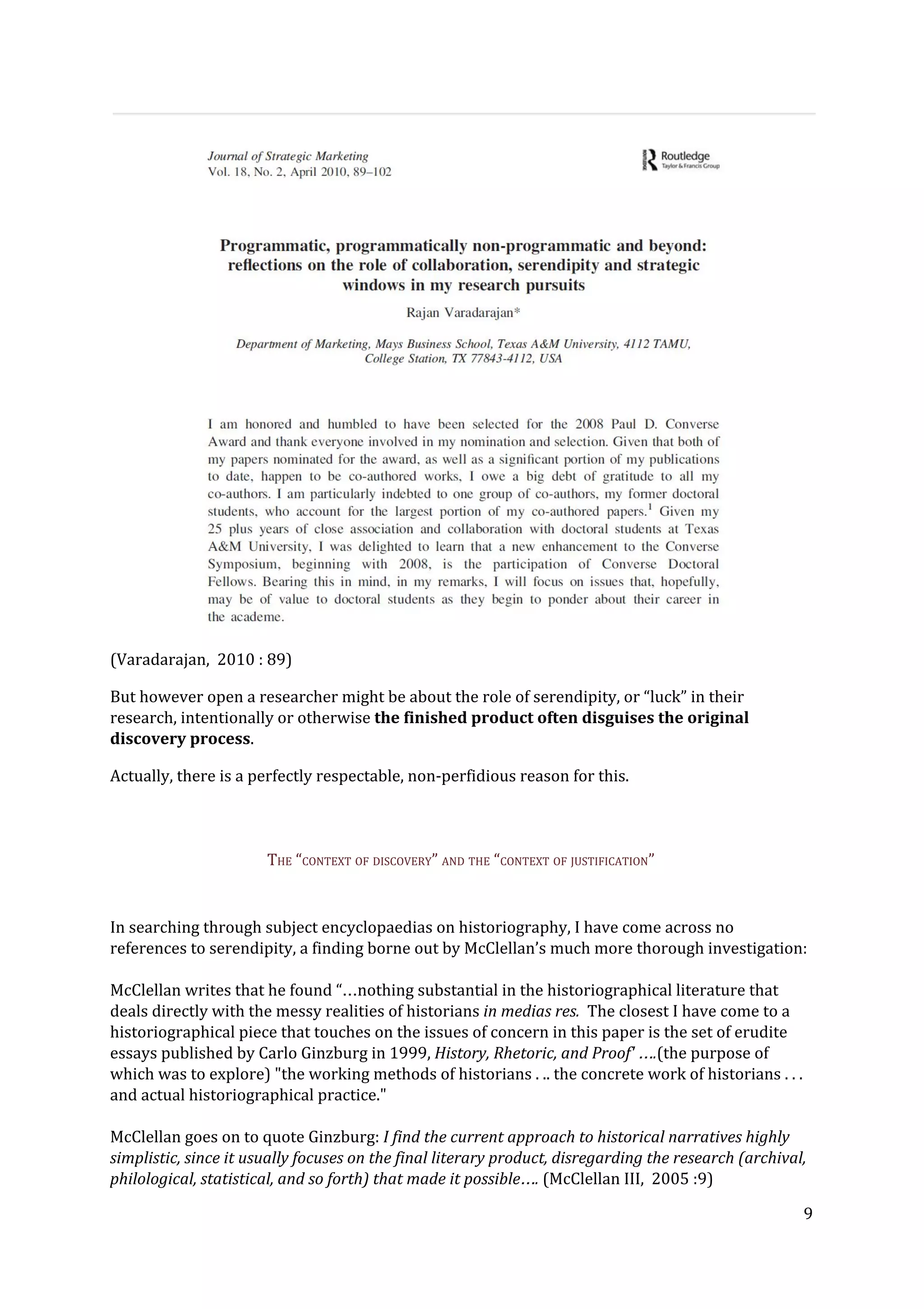 (Varadarajan, 2010 : 89)
But however open a researcher might be about the role of serendipity, or “luck” in their
research, intentionally or otherwise ​the finished product often disguises the original
discovery process​.
Actually, there is a perfectly respectable, non-perfidious reason for this.
THE “CONTEXT OF DISCOVERY” AND THE “CONTEXT OF JUSTIFICATION”
In searching through subject encyclopaedias on historiography, I have come across no
references to serendipity, a finding borne out by McClellan’s much more thorough investigation:
McClellan writes that he found “…nothing substantial in the historiographical literature that
deals directly with the messy realities of historians ​in medias res. ​The closest I have come to a
historiographical piece that touches on the issues of concern in this paper is the set of erudite
essays published by Carlo Ginzburg in 1999, ​History, Rhetoric, and Proof' ….​(the purpose of
which was to explore) "the working methods of historians . .. the concrete work of historians . . .
and actual historiographical practice."
McClellan goes on to quote Ginzburg:​ I find the current approach to historical narratives highly
simplistic, since it usually focuses on the final literary product, disregarding the research (archival,
philological, statistical, and so forth) that made it​ ​possible…. ​(McClellan III, 2005 :9)
9
 