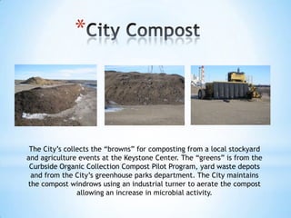 *



 The City’s collects the “browns” for composting from a local stockyard
and agriculture events at the Keystone Center. The “greens” is from the
 Curbside Organic Collection Compost Pilot Program, yard waste depots
 and from the City’s greenhouse parks department. The City maintains
the compost windrows using an industrial turner to aerate the compost
                allowing an increase in microbial activity.
 