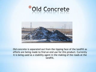 *



Old concrete is separated out from the tipping face of the landfill as
efforts are being made to find an end use for this product. Currently
it is being used as a stability agent in the making of the roads at the
                                 landfill.
 