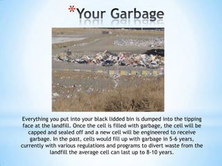 *




Everything you put into your black lidded bin is dumped into the tipping
 face at the landfill. Once the cell is filled with garbage, the cell will be
   capped and sealed off and a new cell will be engineered to receive
    garbage. In the past, cells would fill up with garbage in 5-6 years,
currently with various regulations and programs to divert waste from the
            landfill the average cell can last up to 8-10 years.
 