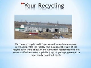 *




  Each year a recycle audit is performed to see how many non
  recyclables enter the facility. The most recent results of the
recycle audit were 28-30% of the items from residential blue bins
were classified as a non-recyclable (bags of garbage, greasy pizza
                   box, poorly rinsed out cans).
 