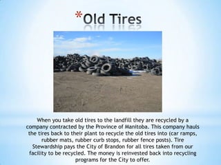 *




     When you take old tires to the landfill they are recycled by a
company contracted by the Province of Manitoba. This company hauls
 the tires back to their plant to recycle the old tires into (car ramps,
       rubber mats, rubber curb stops, rubber fence posts). Tire
   Stewardship pays the City of Brandon for all tires taken from our
 facility to be recycled. The money is reinvested back into recycling
                     programs for the City to offer.
 