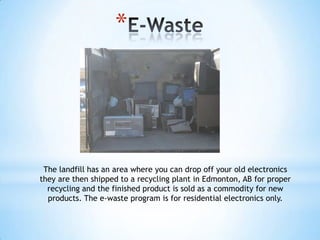 *




 The landfill has an area where you can drop off your old electronics
they are then shipped to a recycling plant in Edmonton, AB for proper
  recycling and the finished product is sold as a commodity for new
  products. The e-waste program is for residential electronics only.
 