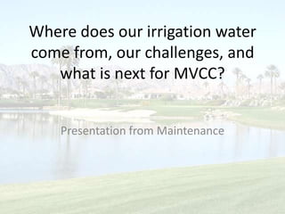 Where does our irrigation water come from, our challenges, and what is next for MVCC? Presentation from Maintenance 