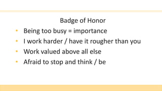 Badge of Honor
• Being too busy = importance
• I work harder / have it rougher than you
• Work valued above all else
• Afraid to stop and think / be
 