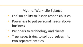 Myth of Work-Life Balance
• Feel no ability to lesson responsibilities
• Powerless to put personal needs above
business
• Prisoners to technology and clients
• True issue: trying to split ourselves into
two separate entities
 