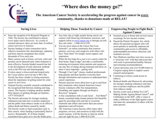 “Where does the money go?”
                                   The American Cancer Society is accelerating the progress against cancer in every
                                                community, thanks to donations made at RELAY!


                  Saving Lives                                 Helping Those Touched by Cancer                              Empowering People to Fight Back
                                                                                                                                   Against Cancer
•   Since the inception of its Research Program in        •   Any time, day or night, people facing cancer can          •    Ensured access to breast and cervical cancer
    1946, The Society has contributed to almost               connect with lifesaving information, resources, and            screenings for low-income women.
    every major cancer discovery. As a result of              support online at www.cancer.org or through our toll-     •    Passed the Patient Navigator Act, which
    research advances, there are more than 10 million         free call center – 1-800-ACS-2345.                             allows for personal navigators who will
    cancer survivors in America.                          •   You are never alone in the Cancer Survivors                    assist patients in medically underserved
•   Society funding of select researchers led to              NetworkSM, an online community that connects                   communities gain access to affordable,
    effective treatments like chemotherapy, radiation,        patients, survivors, and caregivers with others who            understandable prevention, detection, and
    and bone marrow transplants that extend                   have “been there” for insight, moral support, and              treatment services.
    thousands of lives each year.                             inspiration.                                              •    New Medicare enrollees now have access to
•   Many cancers such as breast, cervical, colon and      •   When the best hope for a cure is at a cancer center far        a “welcome visit” with their physician that
    prostate can be detected early when treatment is          from home, Hope Lodge® provides a comfortable,                 will result in personalized healthy lifestyle
    more effective. Society-funded research has led           nurturing environment where patients and caregivers            and screening recommendations.
    to the development of early detection methods             can stay free of charge during treatment and focus on     •    Cancer advocates sent over 45,000 letters to
    such as the PSA test and mammography.                     what is most important – getting well.                         Congress urging them to support cancer
•   If colon cancer is discovered and treated early,      •   Through I Can Cope® classes, medical professionals             research and programs.
    the 5-year relative survival rate is 90%.The              help patients and their families overcome fears
                                                                                                                        •    Continuing to restrict youth access to
    Society has been a leader in raising awareness            through information and resources to understand their
                                                                                                                             tobacco.
    about the importance of getting tested for colon          cancer experience.
                                                                                                                        •    Reduced deaths and illnesses by advocating
    cancer to save lives.                                 •   Patients need not worry about how to get to and from
                                                                                                                             for stronger smoking ordinances and state
•   Original Society scientific research contributed to       their treatments when trained American Cancer
                                                                                                                             laws to protect employees and the public
    the recognized link between smoking and lung              Society volunteers offer free transportation,
                                                                                                                             from tobacco smoke.
    cancer. The Society is helping smokers double             friendship, and support through our Road to
                                                                                                                        •    Society events such as Relay For Life®,
    their chances of quitting through our Quitline,           Recovery® program.
                                                                                                                             Making Strides Against Breast Cancer®, and
    1-877-YES-QUIT.                                       •   A free consultation with a Look Good … Feel Better®
                                                                                                                             Celebration on the Hill®, offer a venue to
•   The Society advocates for stronger smoking                beauty consultant helps female patients feel beautiful
                                                                                                                             make a difference in the fight against cancer
    ordinances and state laws to protect employees            again by providing tools and tips to overcome
                                                                                                                             and share the camaraderie of others with the
    and the public from tobacco smoke in an effort to         treatment side effects and restore their pre-cancer
                                                                                                                             same passion.
    reduce death and illness caused by smoke.                 appearance and self-esteem.
•   The Society works to fund researchers early in        •   The American Cancer Society offers many other
    their careers, when funding is particularly hard to       programs, services, and resources to help with the
    receive. Remarkably, 42 of those funded                   cancer journey. Call the Society to find out which
    researchers have gone on to win the Noble prize.          ones are right for you, 1-800-ACS-2345.
 