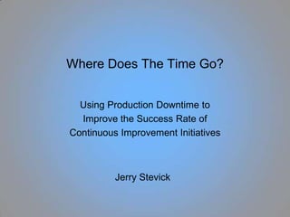 Where Does The Time Go? Using Production Downtime to Improve the Success Rate of Continuous Improvement Initiatives Jerry Stevick 