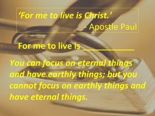 ‘ For me to live is Christ.’ - Apostle Paul For me to live is ___________ You can focus on eternal things and have earthly things; but you cannot focus on earthly things and have eternal things. 