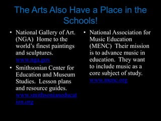 The Arts Also Have a Place in the
             Schools!
• National Gallery of Art.   • National Association for
  (NGA) Home to the            Music Education
  world’s finest paintings     (MENC) Their mission
  and sculptures.              is to advance music in
  www.nga.gov                  education. They want
• Smithsonian Center for       to include music as a
  Education and Museum         core subject of study.
  Studies. Lesson plans        www.menc.org
  and resource guides.
  www.smithsonianeducat
  ion.org
 