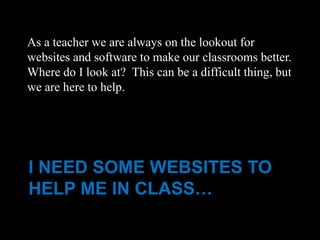 As a teacher we are always on the lookout for
websites and software to make our classrooms better.
Where do I look at? This can be a difficult thing, but
we are here to help.




I NEED SOME WEBSITES TO
HELP ME IN CLASS…
 