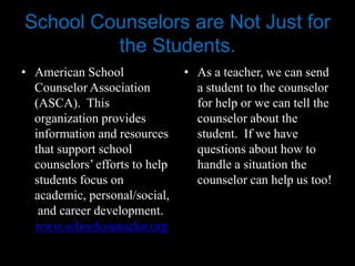School Counselors are Not Just for
         the Students.
• American School               • As a teacher, we can send
  Counselor Association           a student to the counselor
  (ASCA). This                    for help or we can tell the
  organization provides           counselor about the
  information and resources       student. If we have
  that support school             questions about how to
  counselors’ efforts to help     handle a situation the
  students focus on               counselor can help us too!
  academic, personal/social,
   and career development.
  www.schoolcounselor.org
 