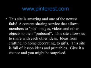 www.pinterest.com
• This site is amazing and one of the newest
  fads! A content sharing service that allows
  members to "pin" images, videos and other
  objects to their “pinboard”. This site allows us
  to share with each other ideas. Ideas from
  crafting, to home decorating, to gifts. This site
  is full of lesson ideas and printables. Give it a
  chance and you might be surprised.
 