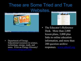 These are Some Tried and True
              Websites.


                                      • The Educator’s Reference
                                        Desk. More than 2,000
                                        lesson plans, 3,000 plus
                                        links to online education
• Department of Energy.                 information, and more than
  Educational resources in science,
  technology, energy, math, and         200 question archive
  more. Even an Energy Glossary!        responses. www.eduref.org
  www.eere.energy.gov/kids
 
