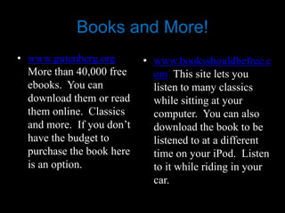 Books and More!
• www.gutenberg.org        • www.booksshouldbefree.c
  More than 40,000 free      om This site lets you
  ebooks. You can            listen to many classics
  download them or read      while sitting at your
  them online. Classics      computer. You can also
  and more. If you don’t     download the book to be
  have the budget to         listened to at a different
  purchase the book here     time on your iPod. Listen
  is an option.              to it while riding in your
                             car.
 