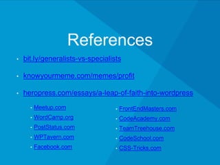 References
• bit.ly/generalists-vs-specialists
• knowyourmeme.com/memes/profit
• heropress.com/essays/a-leap-of-faith-into-wordpress
• Meetup.com
• WordCamp.org
• PostStatus.com
• WPTavern.com
• Facebook.com
• FrontEndMasters.com
• CodeAcademy.com
• TeamTreehouse.com
• CodeSchool.com
• CSS-Tricks.com
 