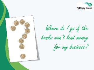 Where do I go if the
banks won’t lend money
for my business?
 