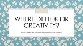 WHERE DO I LOOK FOR 
CREATIVITY? 
Unwind the known from the unknown to create wonders! 
 