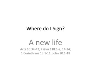 Where do I Sign?

      A new life
Acts 10:34-43; Psalm 118:1-2, 14-24;
1 Corinthians 15:1-11; John 20:1-18
 